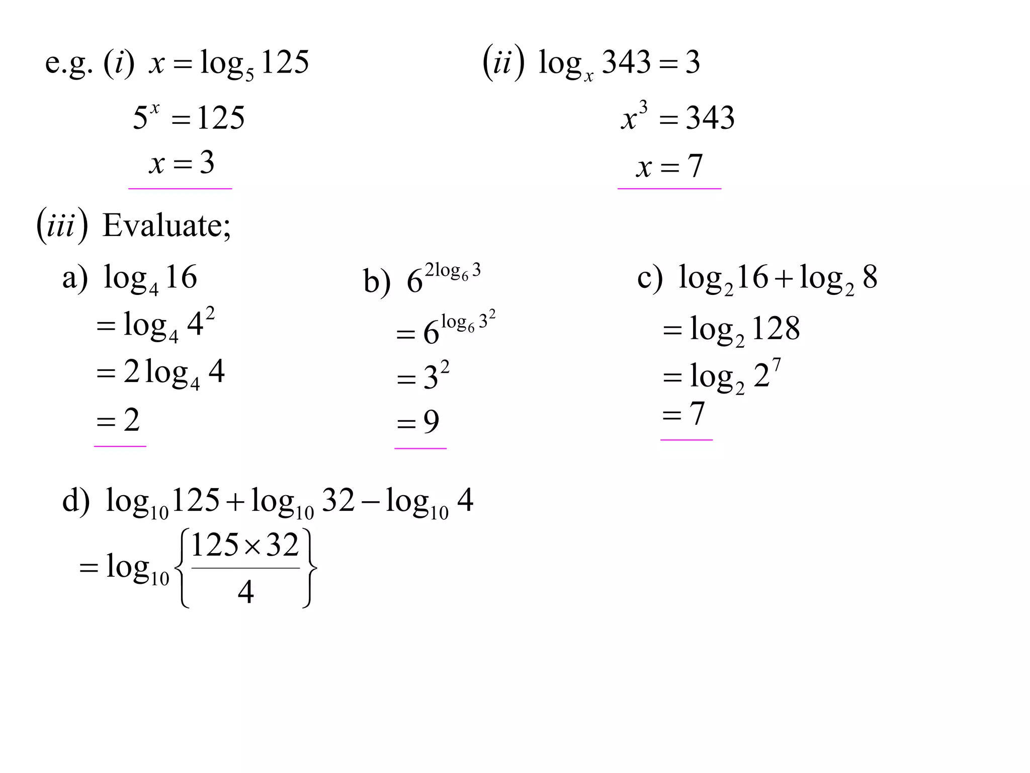 e.g. (i) x  log 5 125                   ii  log x 343  3
       5 x  125                                     x 3  343
        x3                                           x7
iii  Evaluate;
  a) log 4 16            b) 6 2log 6 3                c) log 216  log 2 8
      log 4 4 2            6   log 6 32
                                                         log 2 128
      2 log 4 4             32                         log 2 27
     2                     9                          7

  d) log10125  log10 32  log10 4
            125  32 
    log10 
                    
            4 
 