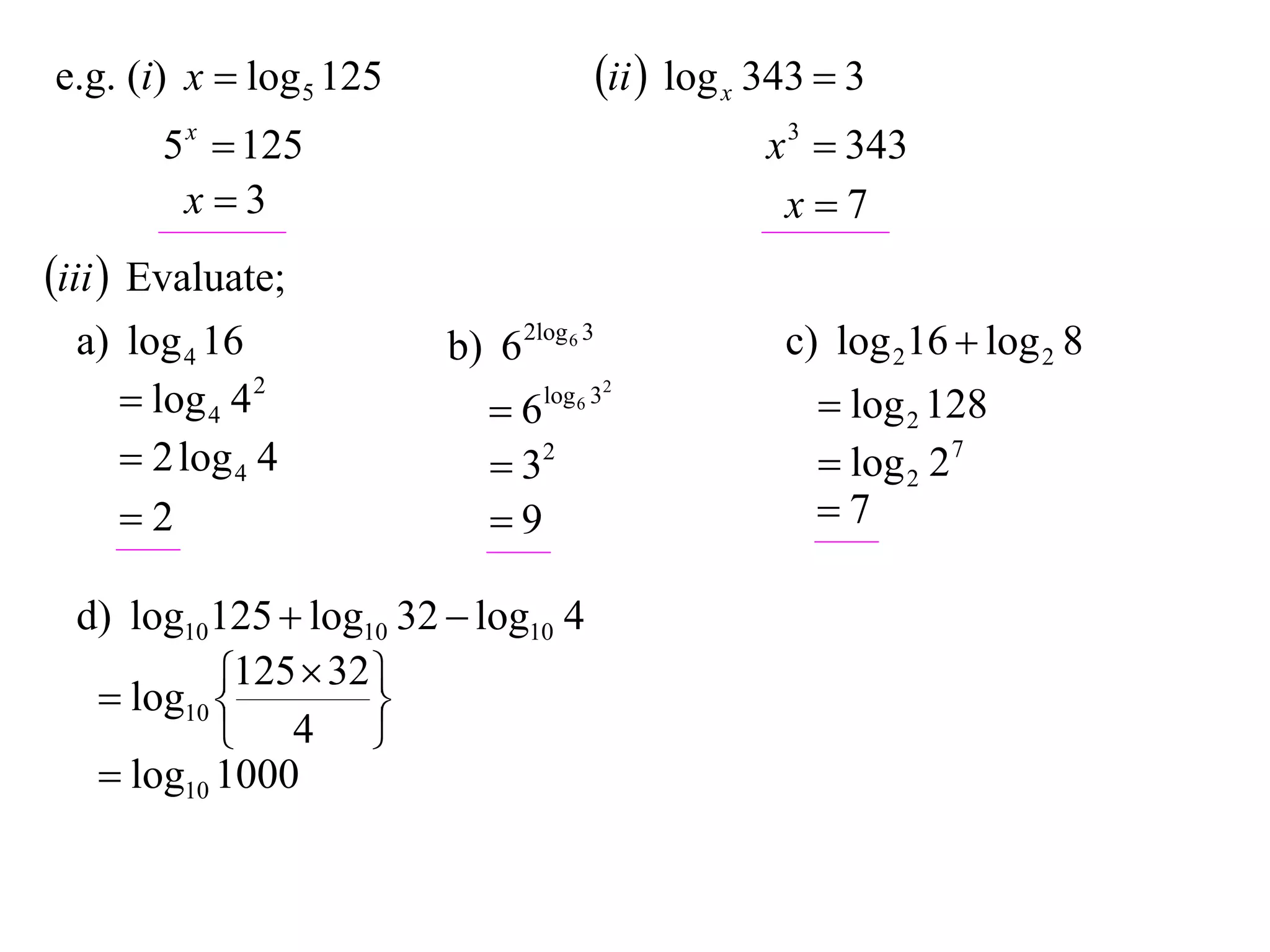 e.g. (i) x  log 5 125                   ii  log x 343  3
       5 x  125                                     x 3  343
        x3                                           x7
iii  Evaluate;
  a) log 4 16            b) 6 2log 6 3                c) log 216  log 2 8
      log 4 4 2            6   log 6 32
                                                         log 2 128
      2 log 4 4             32                         log 2 27
     2                     9                          7

  d) log10125  log10 32  log10 4
            125  32 
    log10 
                    
            4 
    log10 1000
 
