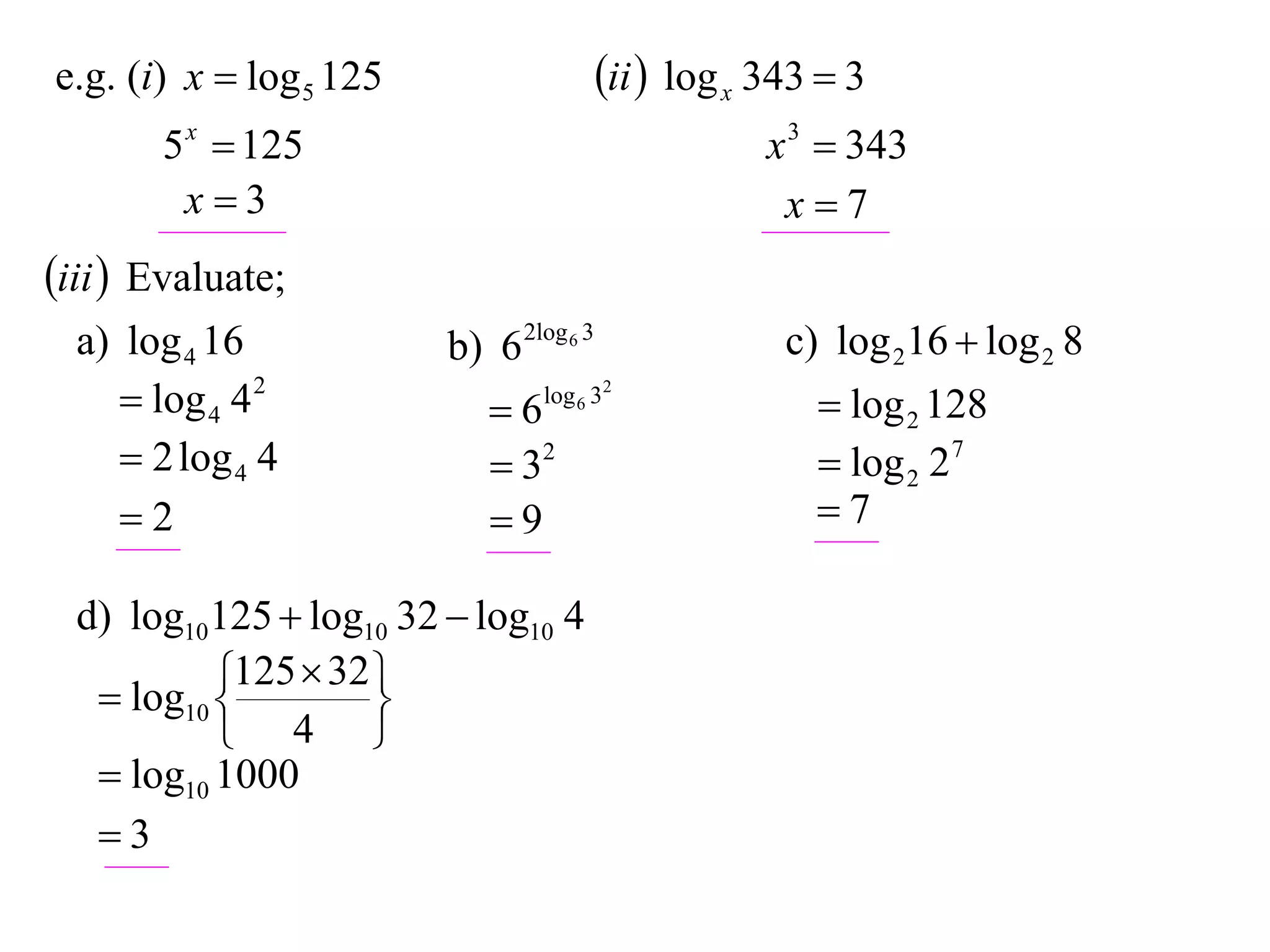 e.g. (i) x  log 5 125                   ii  log x 343  3
       5 x  125                                     x 3  343
        x3                                           x7
iii  Evaluate;
  a) log 4 16            b) 6 2log 6 3                c) log 216  log 2 8
      log 4 4 2            6   log 6 32
                                                         log 2 128
      2 log 4 4             32                         log 2 27
     2                     9                          7

  d) log10125  log10 32  log10 4
            125  32 
    log10 
                    
            4 
    log10 1000
   3
 