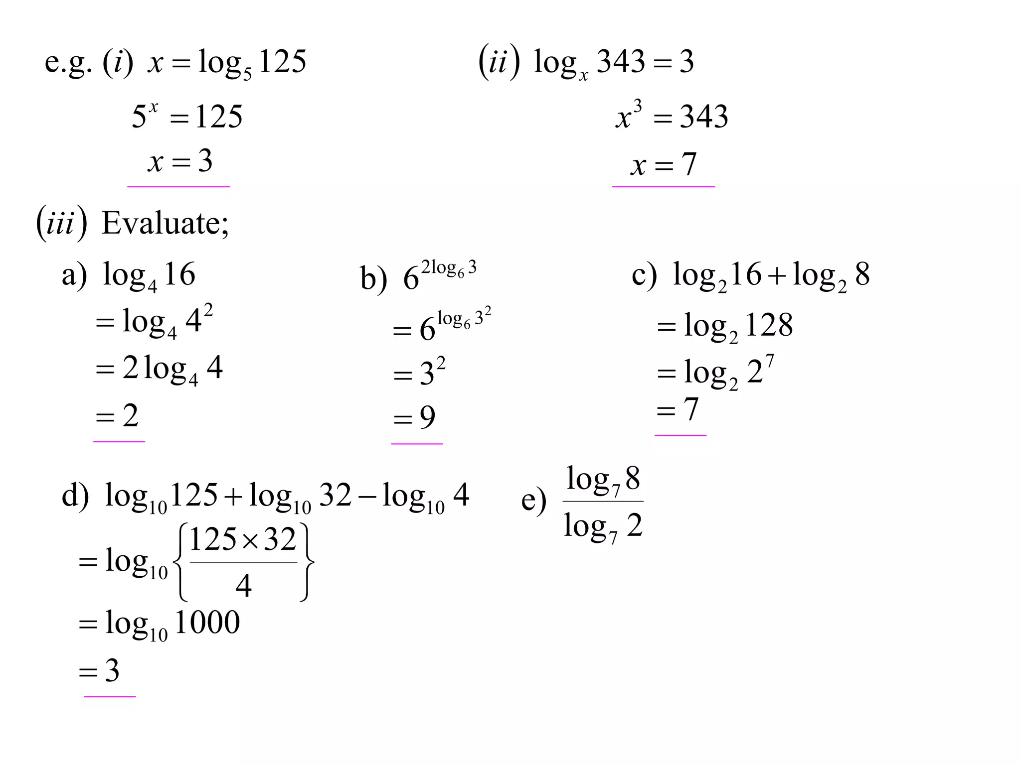 e.g. (i) x  log 5 125                   ii  log x 343  3
       5 x  125                                     x 3  343
        x3                                           x7
iii  Evaluate;
  a) log 4 16            b) 6 2log 6 3                c) log 216  log 2 8
      log 4 4 2            6   log 6 32
                                                            log 2 128
      2 log 4 4             32                            log 2 27
     2                     9                             7

  d) log10125  log10 32  log10 4               log 7 8
                                            e)
            125  32                            log 7 2
    log10 
                    
            4 
    log10 1000
   3
 