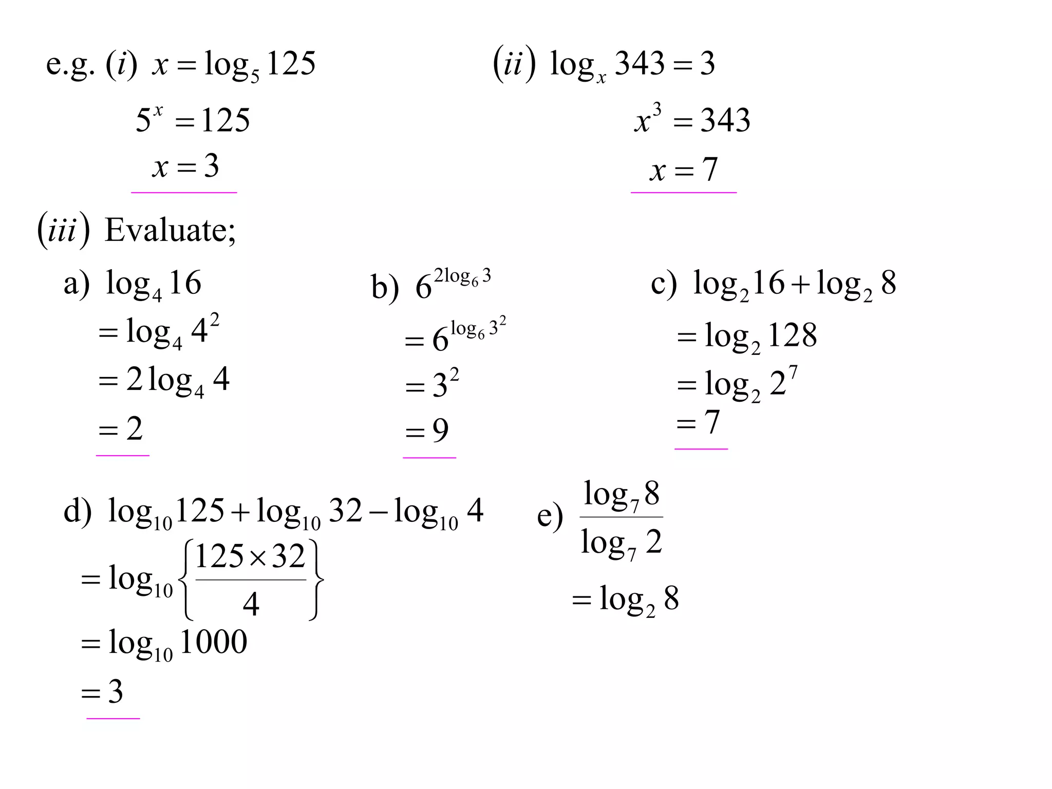 e.g. (i) x  log 5 125                   ii  log x 343  3
       5 x  125                                      x 3  343
        x3                                            x7
iii  Evaluate;
  a) log 4 16            b) 6 2log 6 3                 c) log 216  log 2 8
      log 4 4 2            6   log 6 32
                                                            log 2 128
      2 log 4 4             32                            log 2 27
     2                     9                             7

  d) log10125  log10 32  log10 4               log 7 8
                                            e)
            125  32                            log 7 2
    log10 
                    
            4                                   log 2 8
    log10 1000
   3
 
