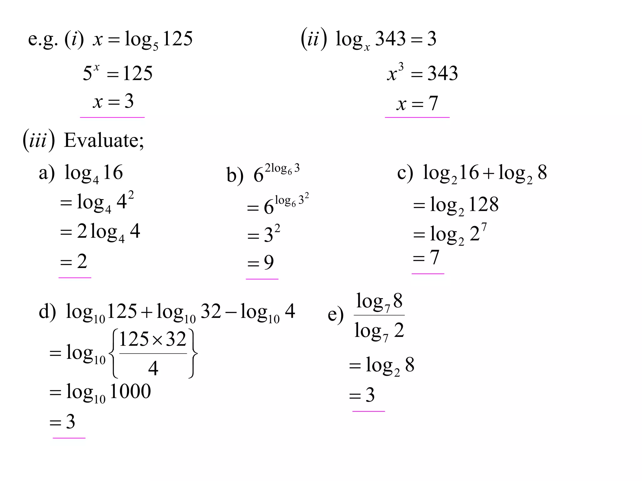 e.g. (i) x  log 5 125                   ii  log x 343  3
       5 x  125                                      x 3  343
        x3                                            x7
iii  Evaluate;
  a) log 4 16            b) 6 2log 6 3                 c) log 216  log 2 8
      log 4 4 2            6   log 6 32
                                                            log 2 128
      2 log 4 4             32                            log 2 27
     2                     9                             7

  d) log10125  log10 32  log10 4               log 7 8
                                            e)
            125  32                            log 7 2
    log10 
                    
            4                                   log 2 8
    log10 1000                                  3
   3
 