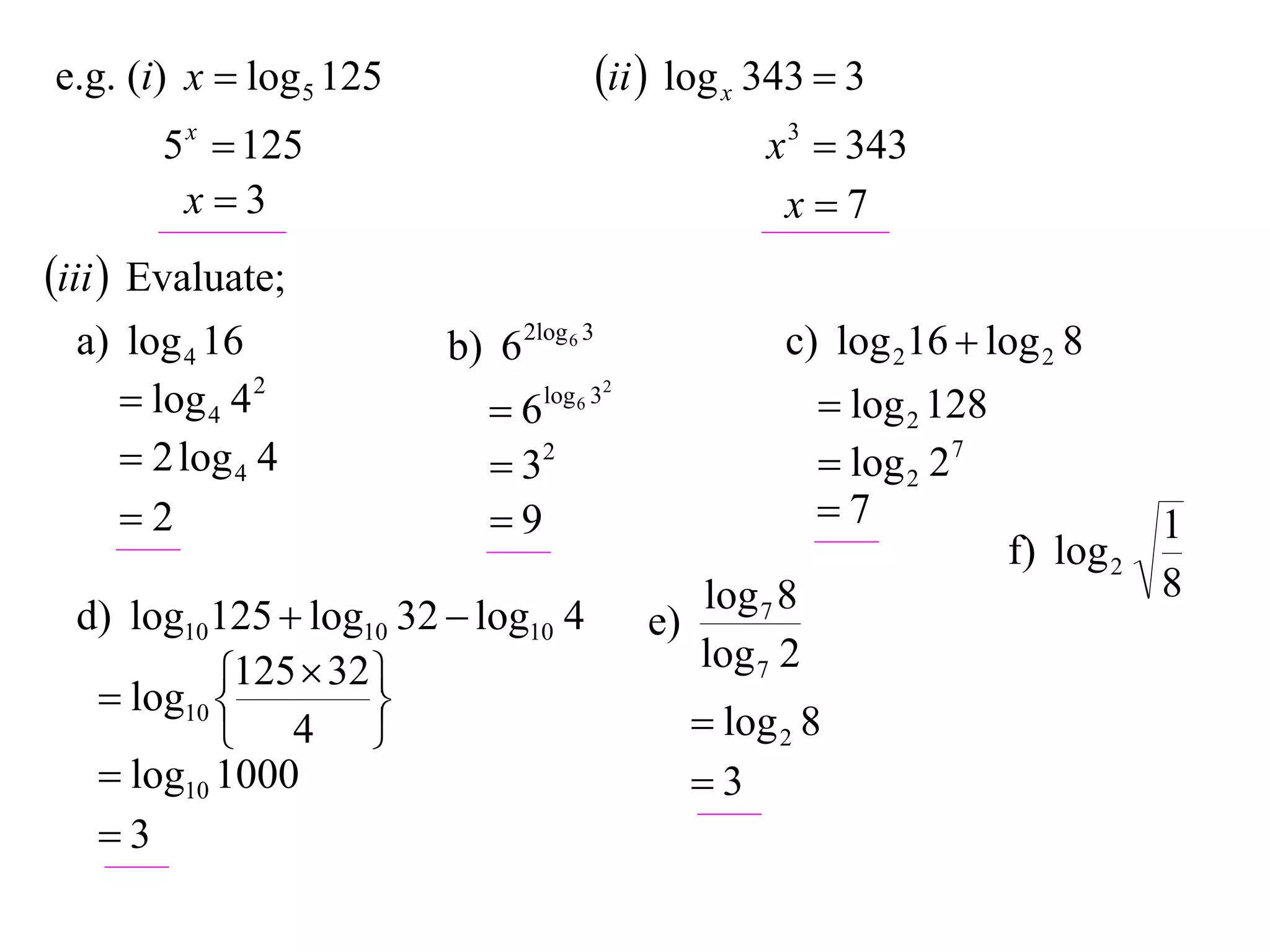 e.g. (i) x  log 5 125                   ii  log x 343  3
       5 x  125                                      x 3  343
        x3                                            x7
iii  Evaluate;
  a) log 4 16            b) 6 2log 6 3                 c) log 216  log 2 8
      log 4 4 2            6   log 6 32
                                                            log 2 128
      2 log 4 4             32                            log 2 27
     2                     9                             7                       1
                                                                         f) log 2
                                                 log 7 8                            8
  d) log10125  log10 32  log10 4          e)
            125  32                            log 7 2
    log10 
                    
            4                                   log 2 8
    log10 1000                                  3
   3
 