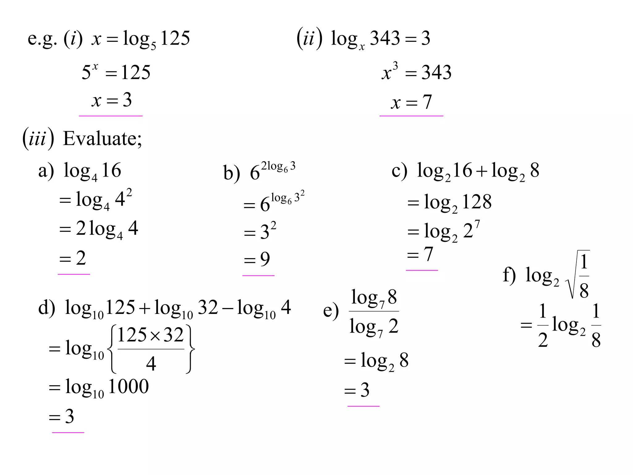 e.g. (i) x  log 5 125                   ii  log x 343  3
       5 x  125                                      x 3  343
        x3                                            x7
iii  Evaluate;
  a) log 4 16            b) 6 2log 6 3                 c) log 216  log 2 8
      log 4 4 2            6   log 6 32
                                                            log 2 128
      2 log 4 4             32                            log 2 27
     2                     9                             7                       1
                                                                         f) log 2
                                                 log 7 8                            8
  d) log10125  log10 32  log10 4          e)                              1      1
                                                 log 7 2                    log 2
            125  32 
    log10 
                    
                                                                            2      8
            4                                   log 2 8
    log10 1000                                  3
   3
 