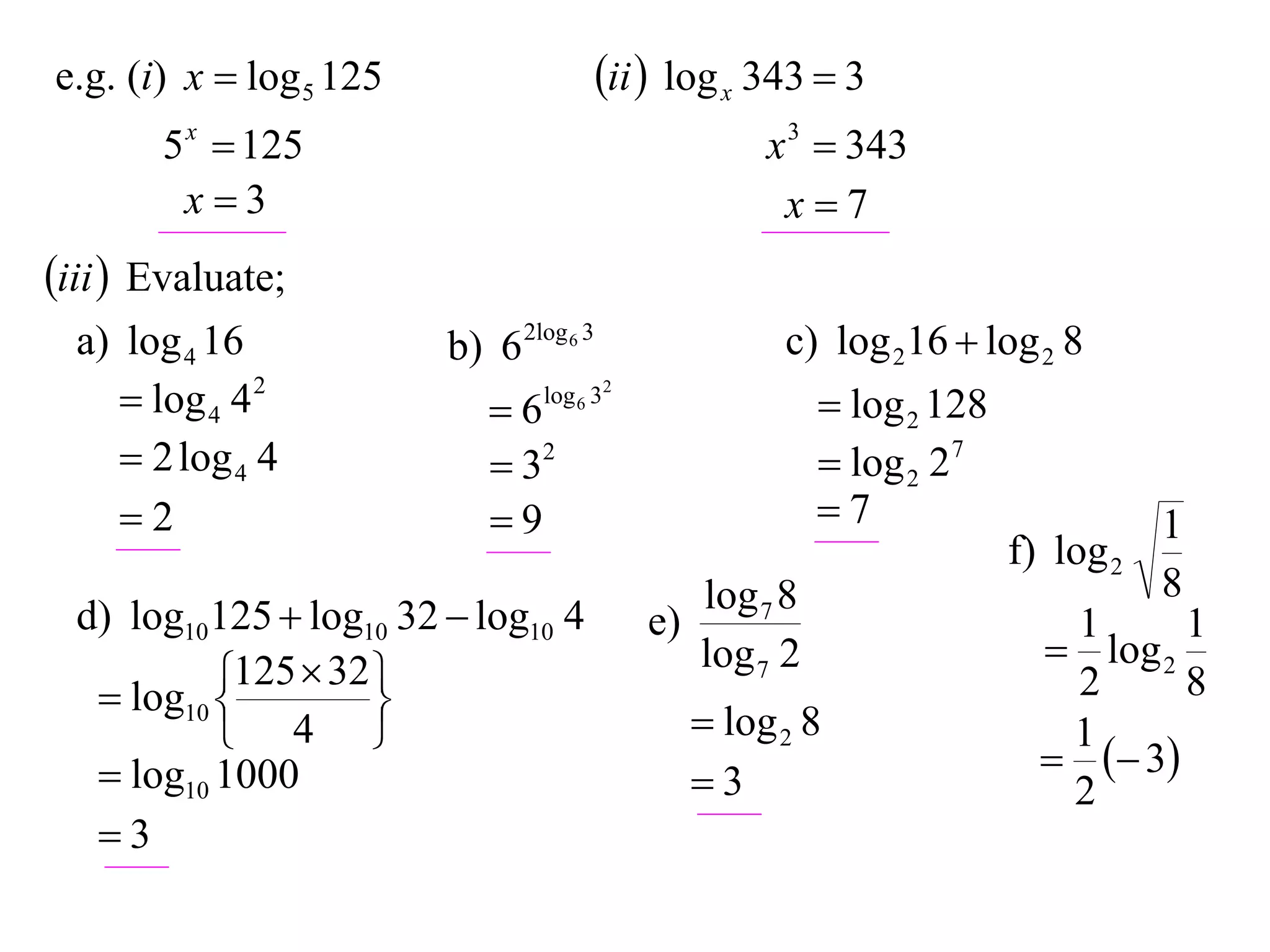 e.g. (i) x  log 5 125                   ii  log x 343  3
       5 x  125                                      x 3  343
        x3                                            x7
iii  Evaluate;
  a) log 4 16            b) 6 2log 6 3                 c) log 216  log 2 8
      log 4 4 2            6   log 6 32
                                                            log 2 128
      2 log 4 4             32                            log 2 27
     2                     9                             7                       1
                                                                         f) log 2
                                                 log 7 8                            8
  d) log10125  log10 32  log10 4          e)                              1      1
                                                 log 7 2                    log 2
            125  32 
    log10 
                    
                                                                            2      8
            4                                   log 2 8                  1
    log10 1000                                                              3
                                                 3                         2
   3
 