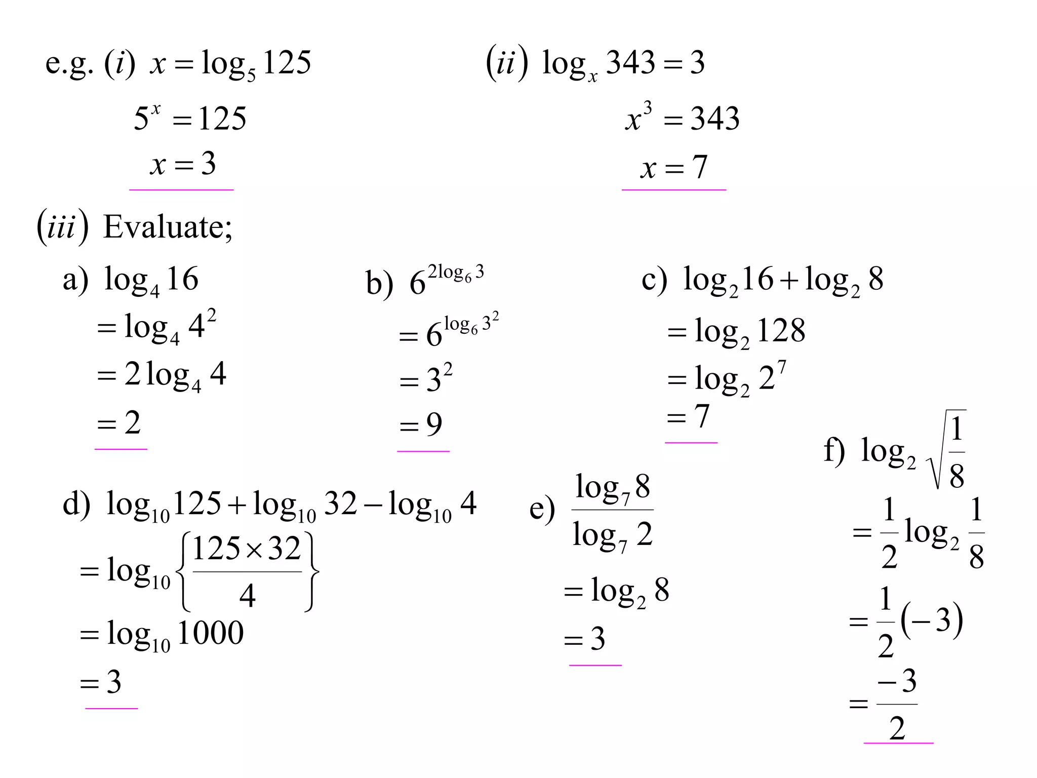 e.g. (i) x  log 5 125                   ii  log x 343  3
       5 x  125                                      x 3  343
        x3                                            x7
iii  Evaluate;
  a) log 4 16            b) 6 2log 6 3                 c) log 216  log 2 8
      log 4 4 2            6   log 6 32
                                                            log 2 128
      2 log 4 4             32                            log 2 27
     2                     9                             7                       1
                                                                         f) log 2
                                                 log 7 8                            8
  d) log10125  log10 32  log10 4          e)                               1     1
                                                 log 7 2                    log 2
            125  32 
    log10 
                    
                                                                             2     8
            4                                   log 2 8                   1
    log10 1000                                                              3
                                                 3                          2
   3                                                                        3
                                                                           
                                                                              2
 