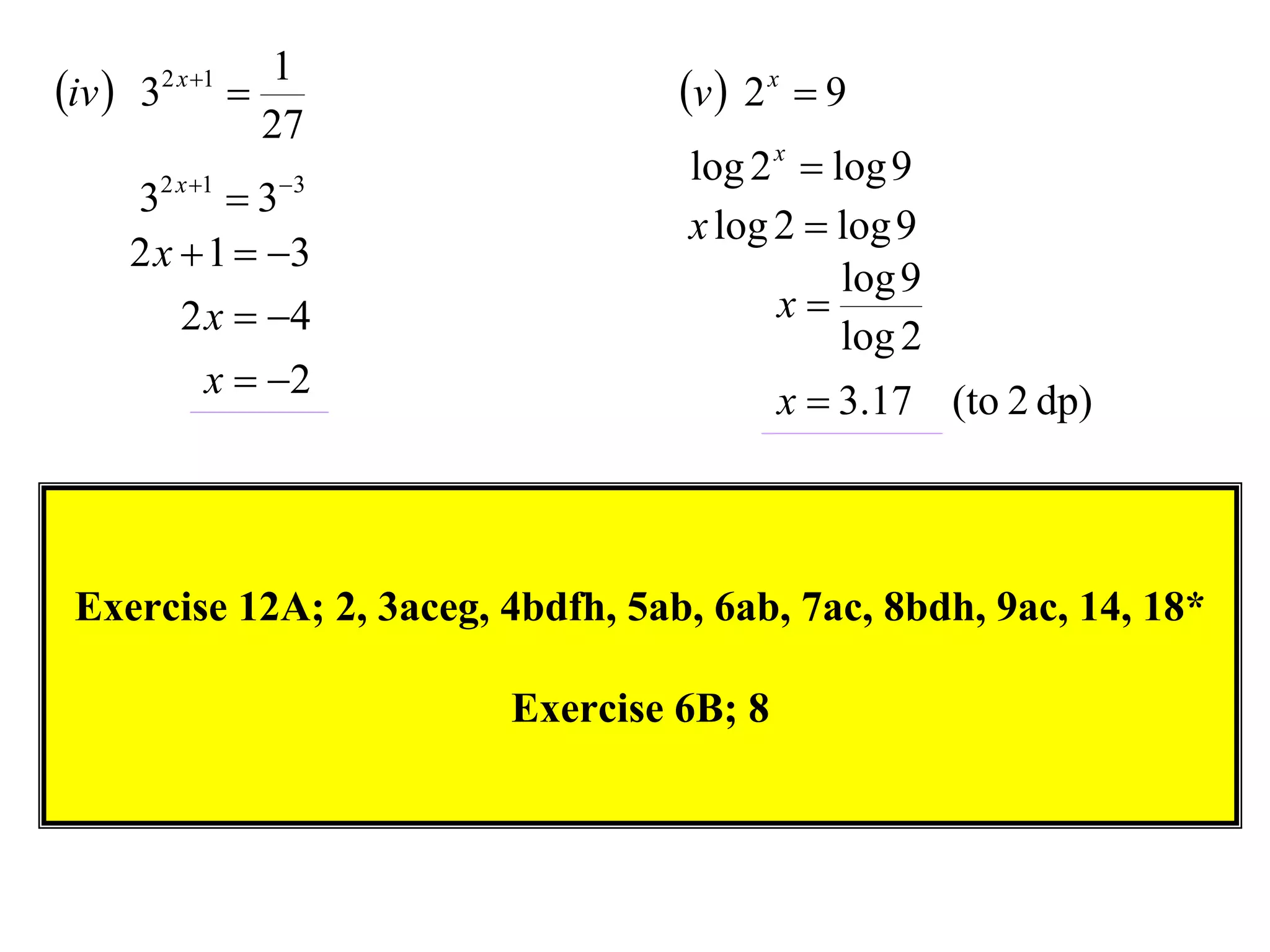 1
iv  32 x 1                     v  2 x  9
                  27
                                   log 2 x  log 9
     32 x 1  33
                                   x log 2  log 9
     2 x  1  3
                                              log 9
         2 x  4                        x
                                              log 2
           x  2                         x  3.17 (to 2 dp)



 Exercise 12A; 2, 3aceg, 4bdfh, 5ab, 6ab, 7ac, 8bdh, 9ac, 14, 18*

                         Exercise 6B; 8
 