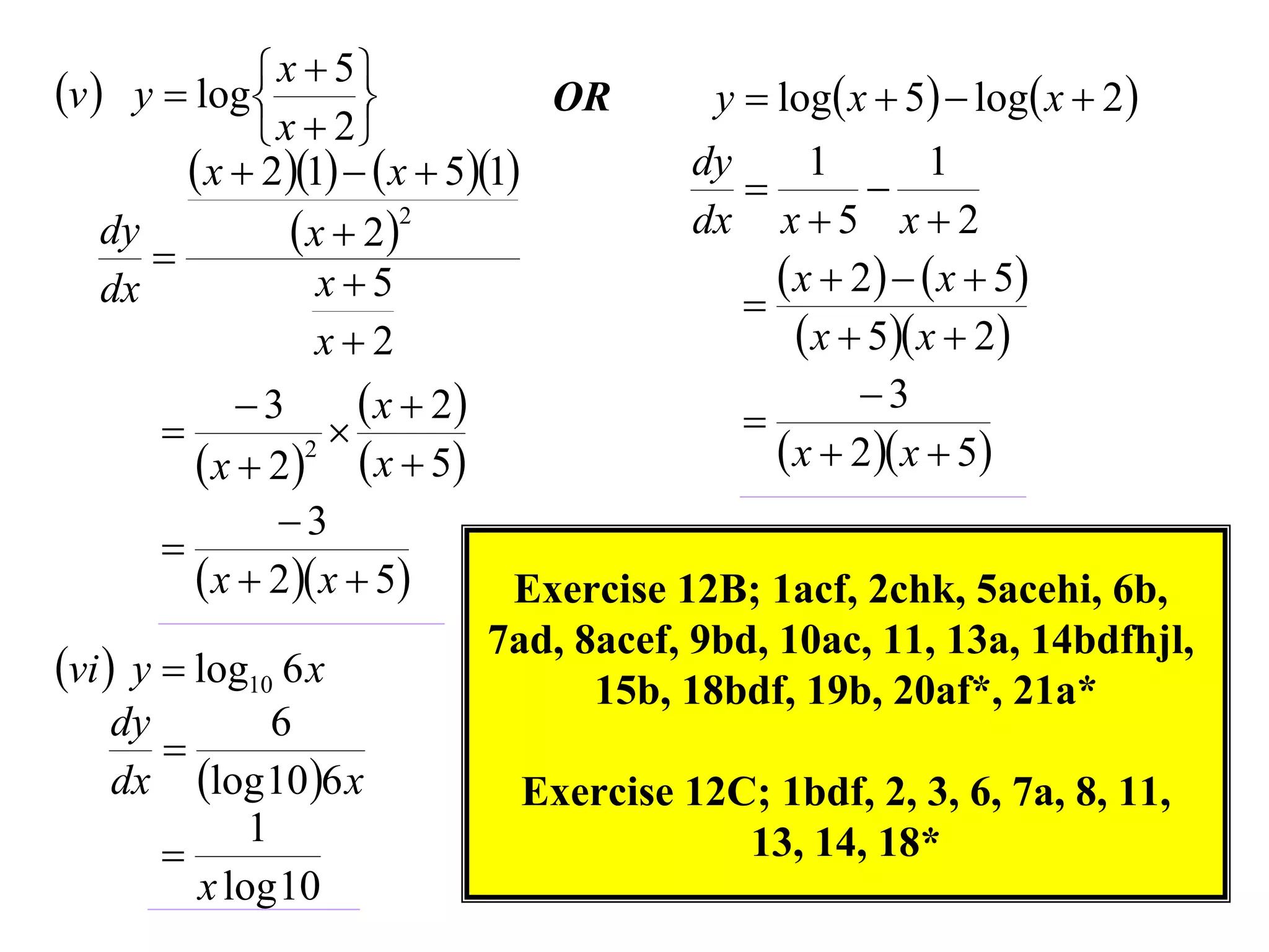 v  y  log  x  5
                                  OR         y  log x  5  log x  2 
               x  2
          x  21   x  51          dy
                                               
                                                    1
                                                         
                                                              1
    dy            x  22                  dx x  5 x  2
       
    dx              x5                           x  2    x  5
                                               
                    x2                             x  5 x  2
             3        x  2                          3
                                             
          x  22  x  5                       x  2 x  5
               3
       
          x  2 x  5         Exercise 12B; 1acf, 2chk, 5acehi, 6b,
                                 7ad, 8acef, 9bd, 10ac, 11, 13a, 14bdfhjl,
vi  y  log10 6 x                    15b, 18bdf, 19b, 20af*, 21a*
   dy         6
      
   dx log 10 6 x                Exercise 12C; 1bdf, 2, 3, 6, 7a, 8, 11,
            1
                                             13, 14, 18*
        x log 10
 