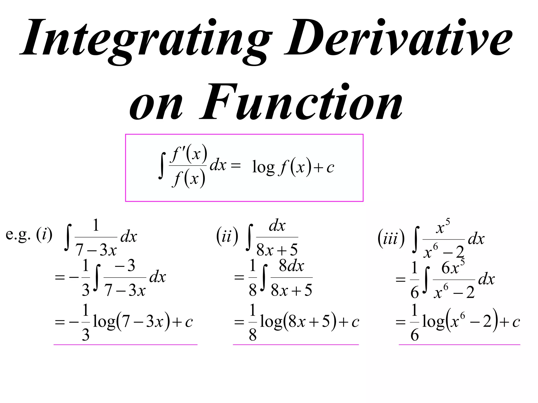 Integrating Derivative
       on Function
                           f  x 
                          f x
                                    dx  log f  x   c


e.g. (i)  1 dx                   ii  
                                           dx                        x5
                                                           iii   6 dx
           7  3x                         8x  5                    x 2
            1 3                        1 8dx                     1 6 x5
                  dx                                        6      dx
            3 7  3x                    8 8x  5                  6 x 2
                                                                logx 6  2   c
            1                           1                         1
          log7  3 x   c          log8 x  5  c
            3                           8                         6
 