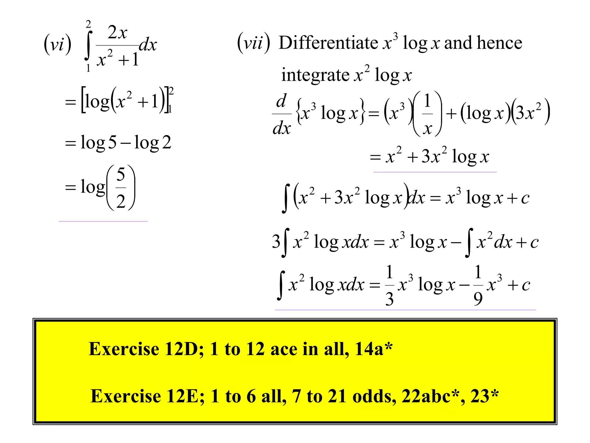2
vi        2x
         x 2  1dx       vii  Differentiate x 3 log x and hence
        1
                               integrate x 2 log x
    logx  11
                      2

                                 x log x  x    log x 3x 2 
                                                 3 1
              2
                              d 3
                              dx                    x
    log 5  log 2
                                             x 2  3 x 2 log x
    log 
         5
                                 x        3 x 2 log x dx  x 3 log x  c
                                     2
        2
                              3 x 2 log xdx  x 3 log x   x 2 dx  c
                                             1 3         1 3
                                x log xdx  3 x log x  9 x  c
                                  2




        Exercise 12D; 1 to 12 ace in all, 14a*

        Exercise 12E; 1 to 6 all, 7 to 21 odds, 22abc*, 23*
 