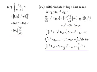 2
vi        2x
         x 2  1dx       vii  Differentiate x 3 log x and hence
        1
                               integrate x 2 log x
    logx  11
                      2

                                 x log x  x    log x 3x 2 
                                                 3 1
              2
                              d 3
                              dx                    x
    log 5  log 2
                                             x 2  3 x 2 log x
    log 
         5
                                 x        3 x 2 log x dx  x 3 log x  c
                                     2
        2
                              3 x 2 log xdx  x 3 log x   x 2 dx  c
                                             1 3         1 3
                                x log xdx  3 x log x  9 x  c
                                  2
 
