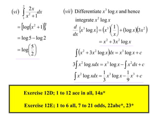 2
vi        2x
         x 2  1dx       vii  Differentiate x 3 log x and hence
        1
                               integrate x 2 log x
    logx  11
                      2

                                 x log x  x    log x 3x 2 
                                                 3 1
              2
                              d 3
                              dx                    x
    log 5  log 2
                                             x 2  3 x 2 log x
    log 
         5
                                 x        3 x 2 log x dx  x 3 log x  c
                                     2
        2
                              3 x 2 log xdx  x 3 log x   x 2 dx  c
                                             1 3         1 3
                                x log xdx  3 x log x  9 x  c
                                  2




        Exercise 12D; 1 to 12 ace in all, 14a*

        Exercise 12E; 1 to 6 all, 7 to 21 odds, 22abc*, 23*
 