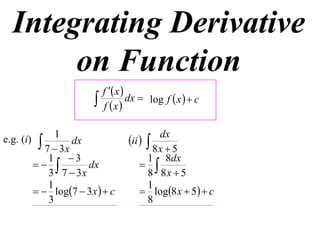 Integrating Derivative
       on Function
                              f  x 
                             f x
                                       dx  log f  x   c


                 1                           dx
e.g. (i)     7  3x dx              ii  8x  5
               1 3                       1 8dx
                     dx                
               3 7  3x                   8 8x  5
               1                          1
             log7  3 x   c          log8 x  5  c
               3                          8
 