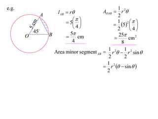 e.g.                                                  1
                        l AB  r              AOAB  r 2
               A                                      2
                                                   1 2 
                              5                   5  
           m
                                4                          
       5c  45
                                                      2     4
                   B           5                     25
       O                         cm                       cm 2
                                4                       8
                                                 1        1
                       Area minor segment AB    r 2  r 2 sin 
                                                 2        2
                                                 1 2
                                                r   sin  
                                                 2
 