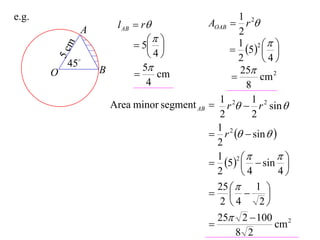 e.g.                                                   1
                        l AB  r              AOAB  r 2
               A                                       2
                                                    1 2 
                              5                   5  
           m
                                4                           
       5c  45
                                                       2     4
                   B           5                      25
       O                         cm                        cm 2
                                4                        8
                                                 1         1
                       Area minor segment AB    r 2  r 2 sin 
                                                 2         2
                                                 1 2
                                                r   sin  
                                                 2
                                                 1 2            
                                                5   sin 
                                                 2     4         4
                                                 25   1 
                                                           
                                                  2 4       2
                                                 25 2  100 2
                                                               cm
                                                      8 2
 