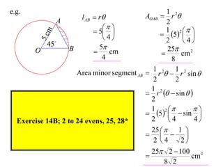 e.g.                                                   1
                        l AB  r              AOAB  r 2
               A                                       2
                                                    1 2 
                              5                   5  
           m
                                4                           
         5c45
                                                       2     4
                   B           5                      25
       O                         cm                        cm 2
                                4                        8
                                                 1         1
                       Area minor segment AB    r 2  r 2 sin 
                                                 2         2
                                                 1 2
                                                r   sin  
                                                 2
                                                 1 2            
                                                5   sin 
  Exercise 14B; 2 to 24 evens, 25, 28*           2     4         4
                                                 25   1 
                                                           
                                                  2 4       2
                                                 25 2  100 2
                                                               cm
                                                      8 2
 