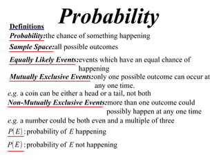 Probability Definitions Probability: the chance of something happening Sample Space: all possible outcomes Equally Likely Events: events which have an equal chance of happening Mutually Exclusive Events: only one possible outcome can occur at any one time. e.g.  a coin can be either a head or a tail, not both Non-Mutually Exclusive Events: more than one outcome could possibly happen at any one time e.g.  a number could be both even and a multiple of three 