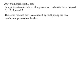 In a game, a turn involves rolling two dice, each with faces marked 0, 1, 2, 3, 4 and 5.  The score for each turn is calculated by multiplying the two numbers uppermost on the dice. 2004 Mathematics HSC Q6c) 