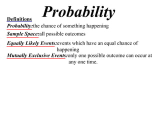 Probability Definitions Probability: the chance of something happening Sample Space: all possible outcomes Equally Likely Events: events which have an equal chance of happening Mutually Exclusive Events: only one possible outcome can occur at any one time. 