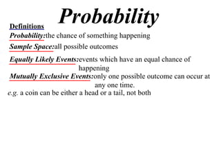 Probability Definitions Probability: the chance of something happening Sample Space: all possible outcomes Equally Likely Events: events which have an equal chance of happening Mutually Exclusive Events: only one possible outcome can occur at any one time. e.g.  a coin can be either a head or a tail, not both 