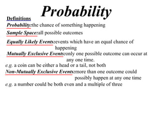 Probability Definitions Probability: the chance of something happening Sample Space: all possible outcomes Equally Likely Events: events which have an equal chance of happening Mutually Exclusive Events: only one possible outcome can occur at any one time. e.g.  a coin can be either a head or a tail, not both Non-Mutually Exclusive Events: more than one outcome could possibly happen at any one time e.g.  a number could be both even and a multiple of three 