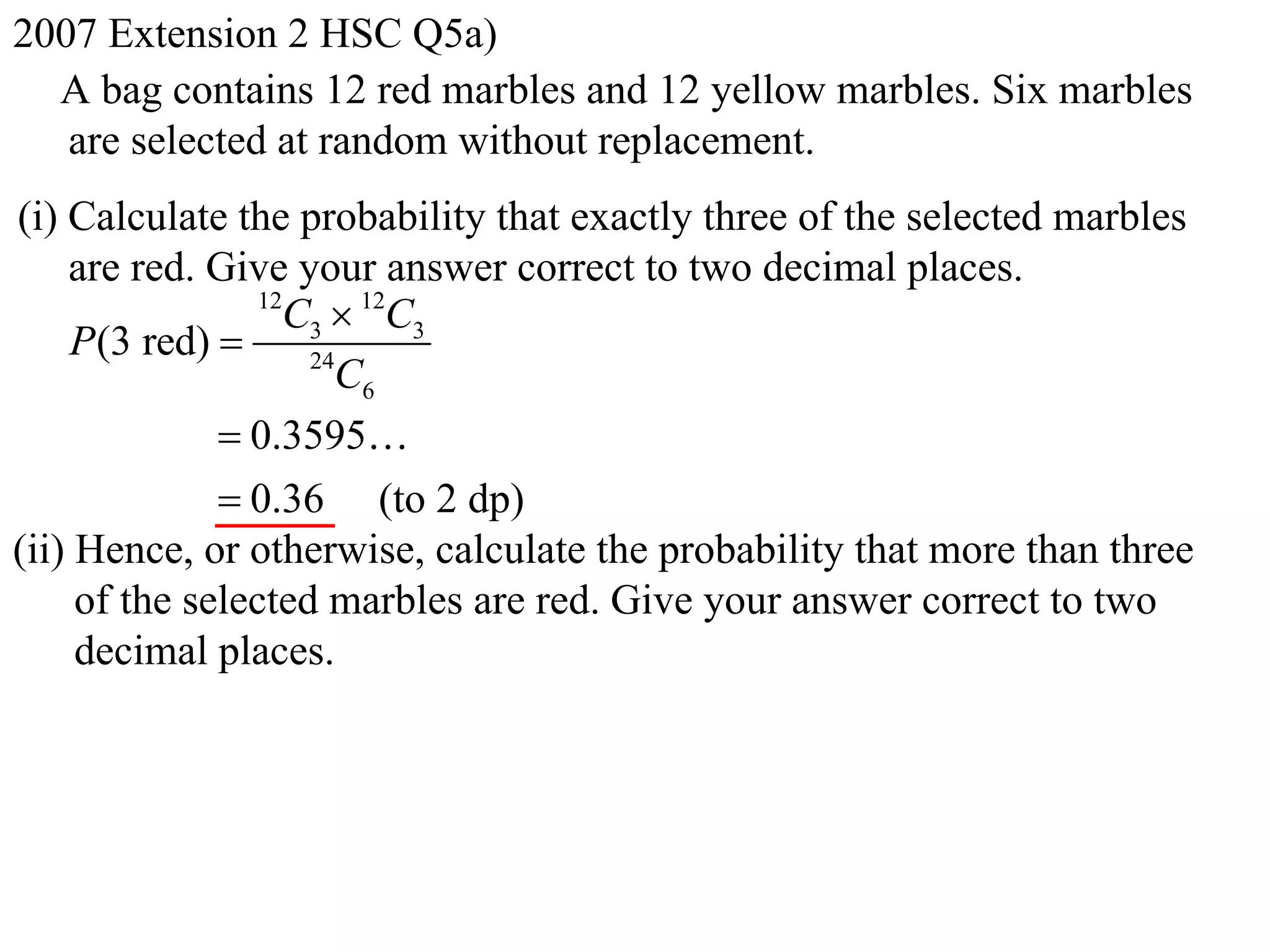 2007 Extension 2 HSC Q5a)
  A bag contains 12 red marbles and 12 yellow marbles. Six marbles
   are selected at random without replacement.
(i) Calculate the probability that exactly three of the selected marbles
    are red. Give your answer correct to two decimal places.
                 12
                   C3  12C3
    P(3 red)       24
                      C6
               0.3595
               0.36 (to 2 dp)
(ii) Hence, or otherwise, calculate the probability that more than three
     of the selected marbles are red. Give your answer correct to two
     decimal places.
 
