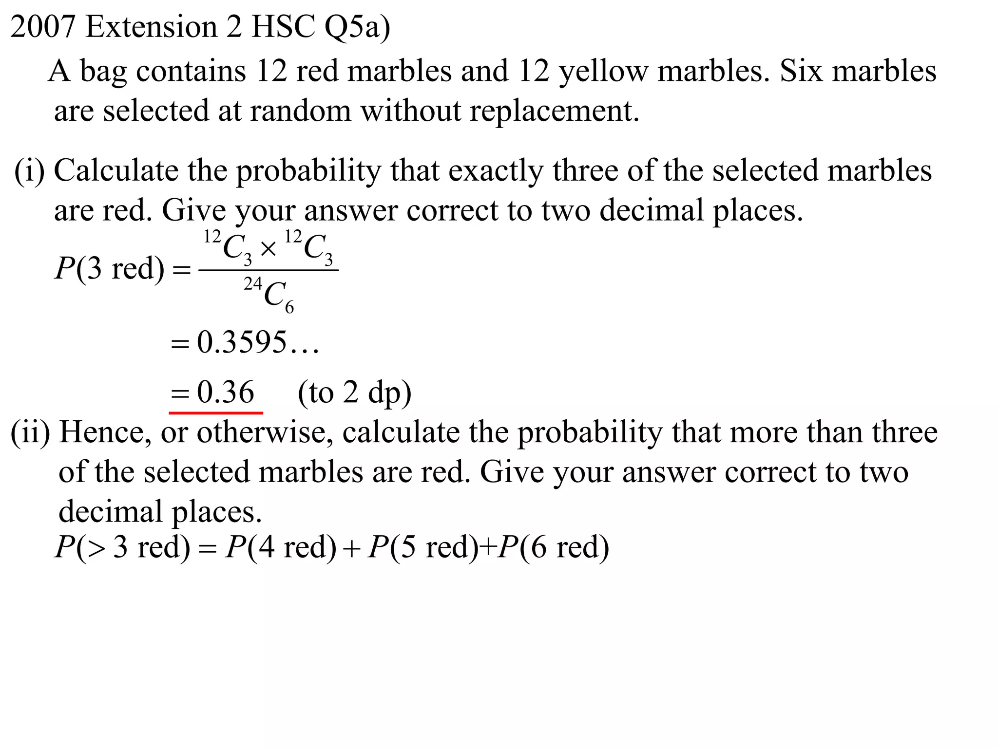 2007 Extension 2 HSC Q5a)
  A bag contains 12 red marbles and 12 yellow marbles. Six marbles
   are selected at random without replacement.
(i) Calculate the probability that exactly three of the selected marbles
    are red. Give your answer correct to two decimal places.
                 12
                   C3  12C3
    P(3 red)       24
                      C6
               0.3595
               0.36 (to 2 dp)
(ii) Hence, or otherwise, calculate the probability that more than three
     of the selected marbles are red. Give your answer correct to two
     decimal places.
    P( 3 red)  P (4 red)  P (5 red)+P (6 red)
 
