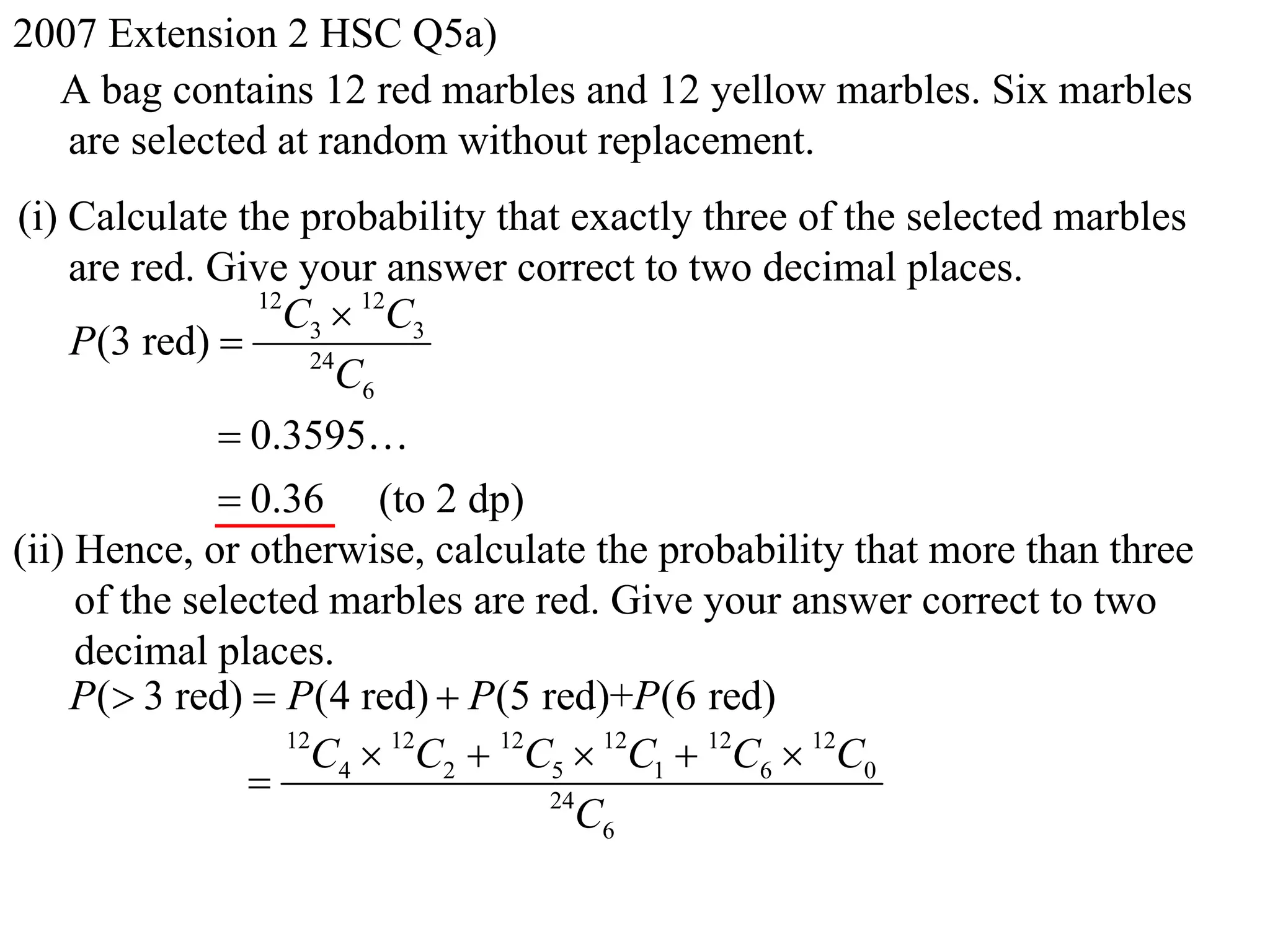 2007 Extension 2 HSC Q5a)
  A bag contains 12 red marbles and 12 yellow marbles. Six marbles
   are selected at random without replacement.
(i) Calculate the probability that exactly three of the selected marbles
    are red. Give your answer correct to two decimal places.
                 12
                   C3  12C3
    P(3 red)         24
                        C6
               0.3595
               0.36 (to 2 dp)
(ii) Hence, or otherwise, calculate the probability that more than three
     of the selected marbles are red. Give your answer correct to two
     decimal places.
    P( 3 red)  P (4 red)  P (5 red)+P (6 red)
                    12
                      C4  12C2  12C5  12C1  12C6  12C0
                                    24
                                       C6
 