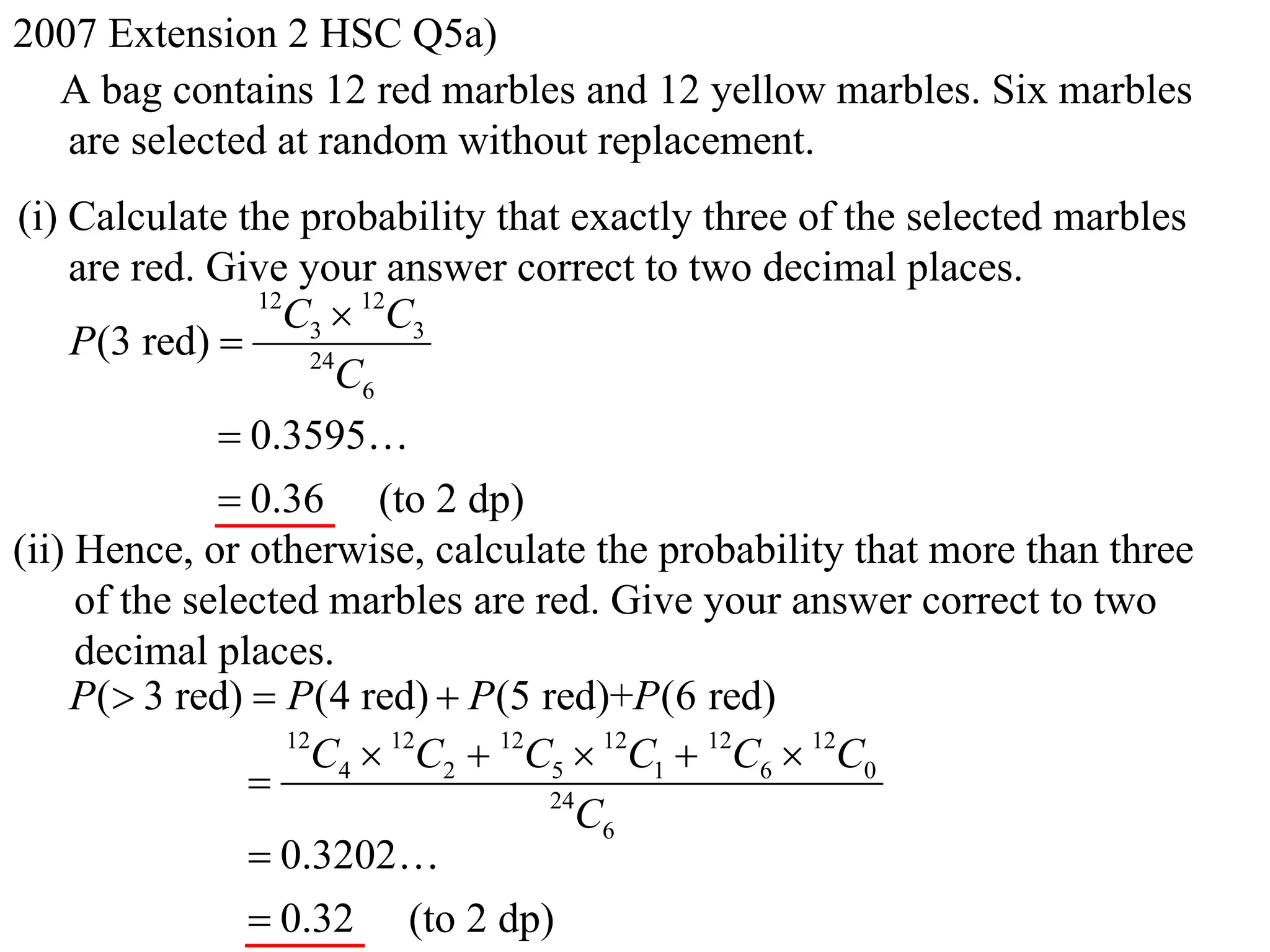 2007 Extension 2 HSC Q5a)
  A bag contains 12 red marbles and 12 yellow marbles. Six marbles
   are selected at random without replacement.
(i) Calculate the probability that exactly three of the selected marbles
    are red. Give your answer correct to two decimal places.
                 12
                   C3  12C3
    P(3 red)         24
                        C6
               0.3595
               0.36 (to 2 dp)
(ii) Hence, or otherwise, calculate the probability that more than three
     of the selected marbles are red. Give your answer correct to two
     decimal places.
    P( 3 red)  P (4 red)  P (5 red)+P (6 red)
                    12
                      C4  12C2  12C5  12C1  12C6  12C0
                                    24
                                       C6
                 0.3202
                 0.32 (to 2 dp)
 