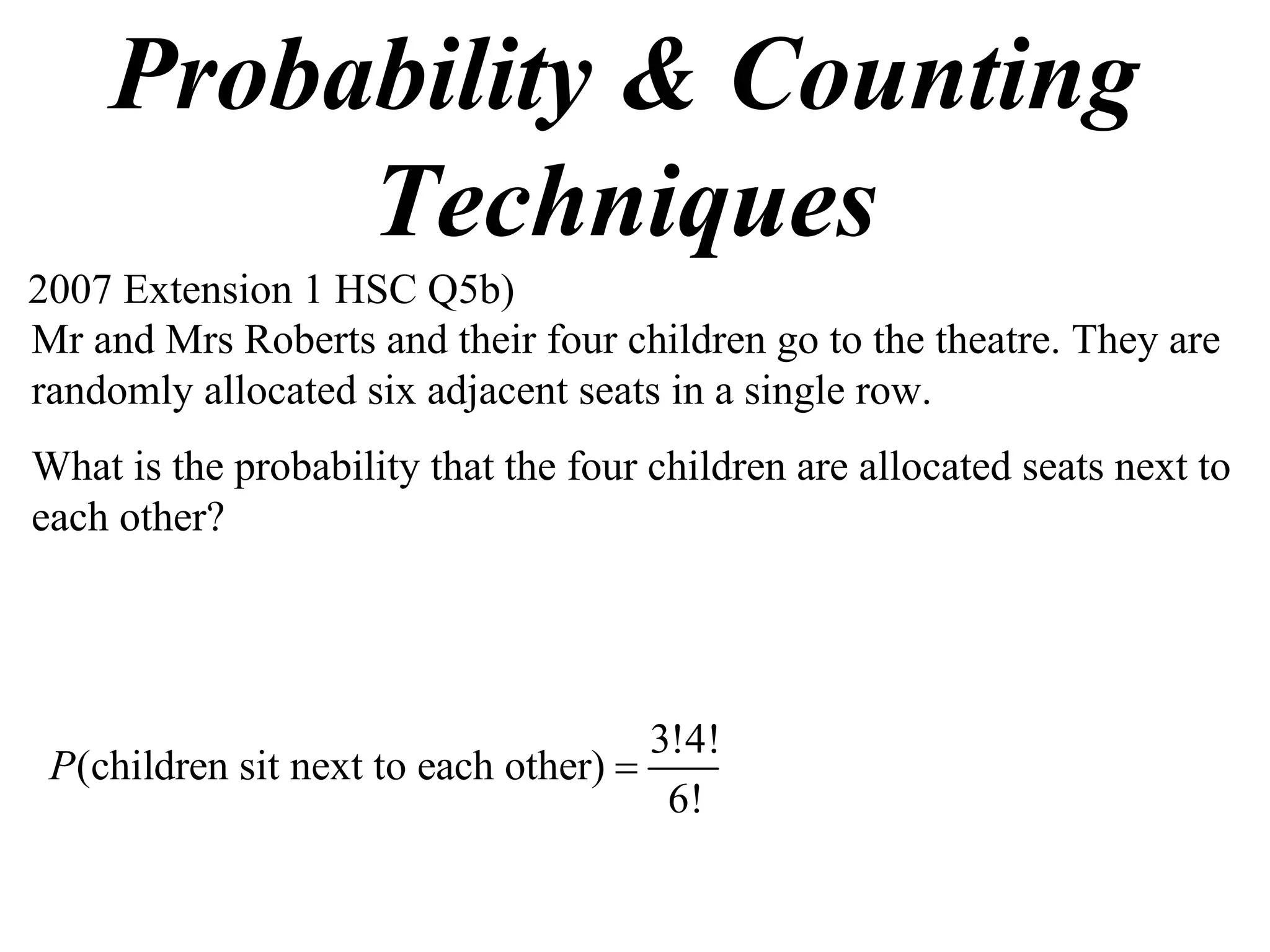 Probability & Counting
         Techniques
2007 Extension 1 HSC Q5b)
Mr and Mrs Roberts and their four children go to the theatre. They are
randomly allocated six adjacent seats in a single row.
What is the probability that the four children are allocated seats next to
each other?




                                      3!4!
 P(children sit next to each other) 
                                       6!
 