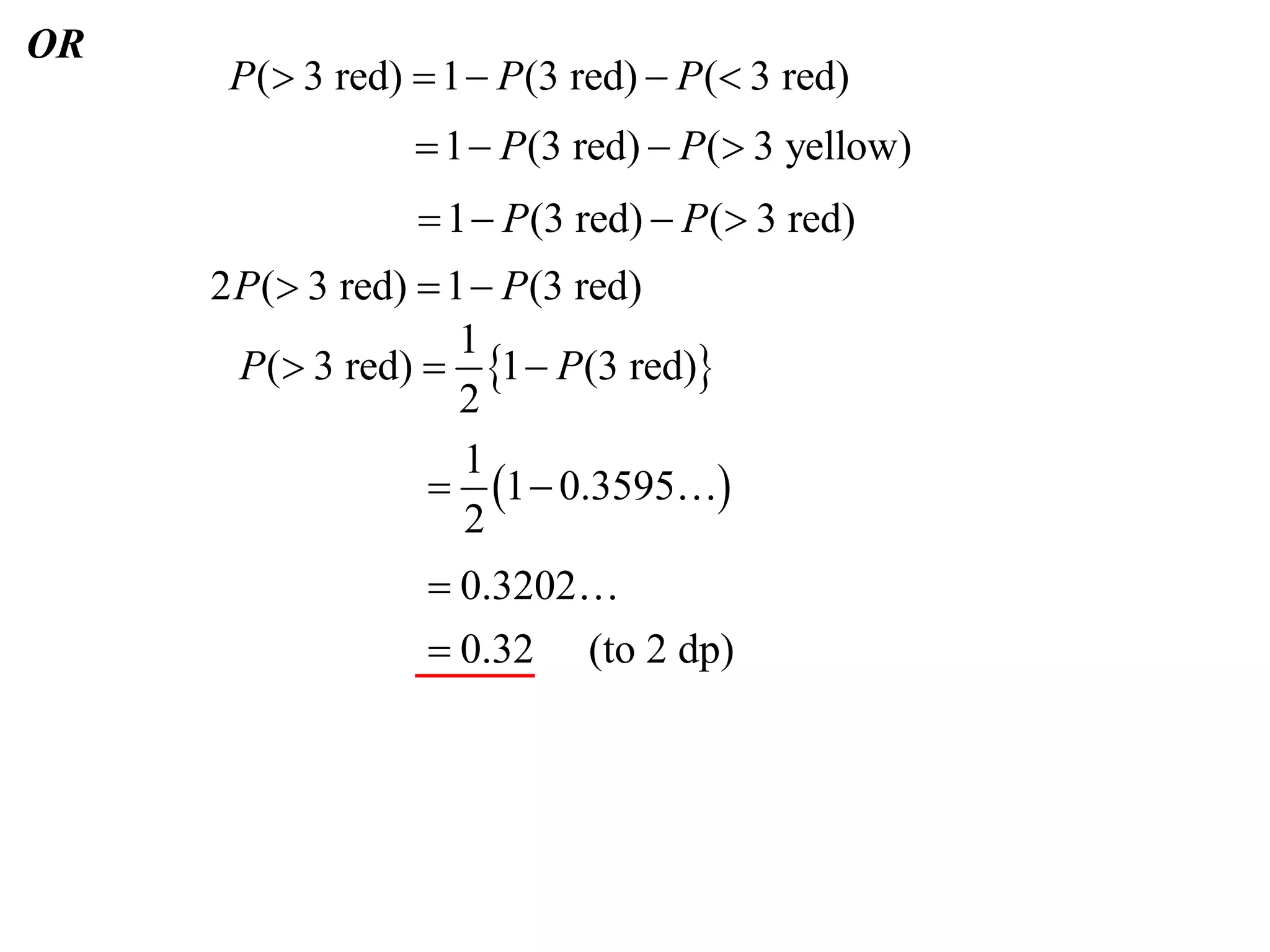 OR
      P( 3 red)  1  P (3 red)  P ( 3 red)
                  1  P (3 red)  P ( 3 yellow)
                   1  P (3 red)  P ( 3 red)
     2 P ( 3 red)  1  P(3 red)
                      1
       P( 3 red)  1  P(3 red)
                      2
                      1
                    1  0.3595
                      2
                   0.3202
                   0.32 (to 2 dp)
 