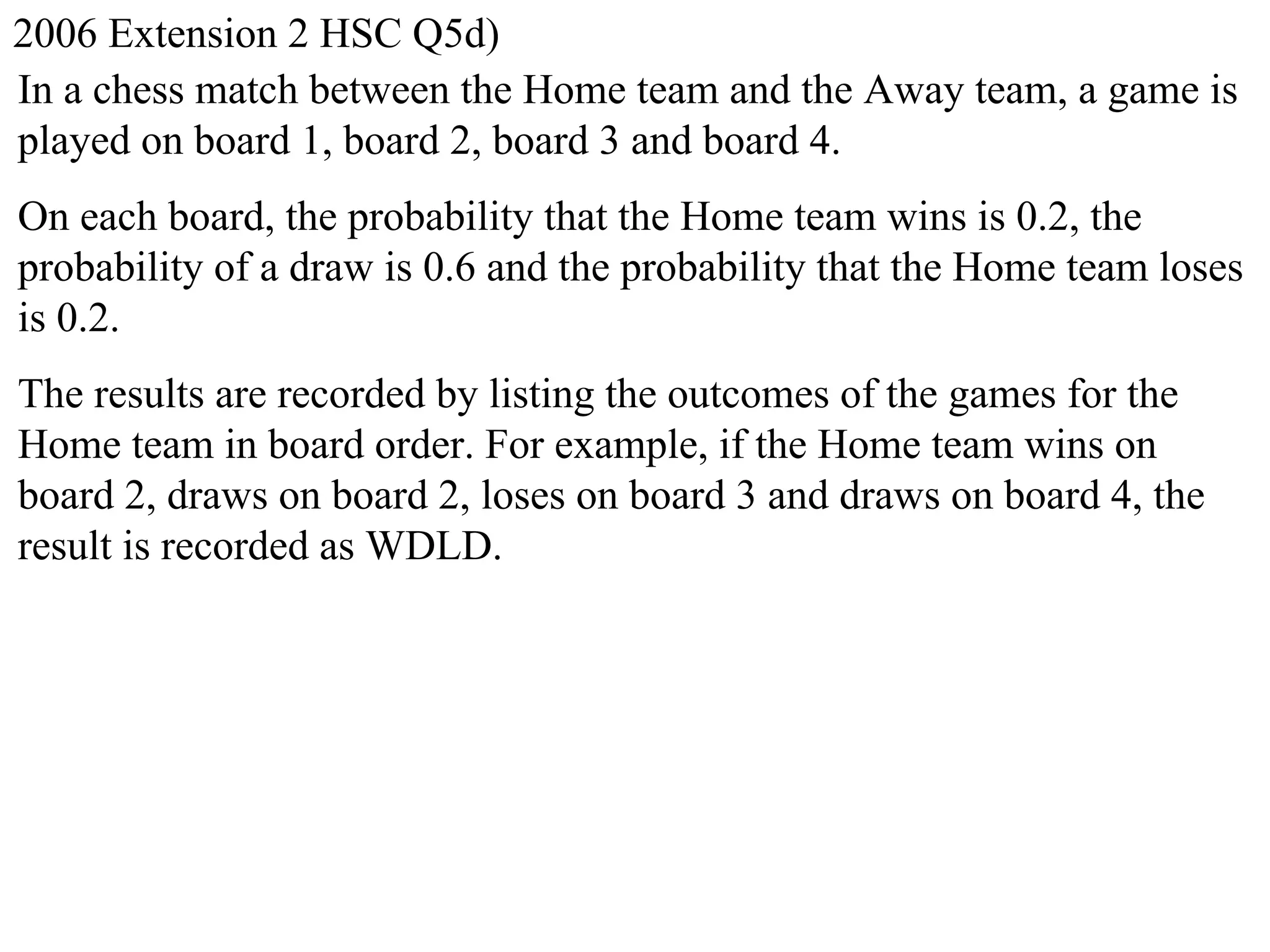 2006 Extension 2 HSC Q5d)
In a chess match between the Home team and the Away team, a game is
played on board 1, board 2, board 3 and board 4.
On each board, the probability that the Home team wins is 0.2, the
probability of a draw is 0.6 and the probability that the Home team loses
is 0.2.
The results are recorded by listing the outcomes of the games for the
Home team in board order. For example, if the Home team wins on
board 2, draws on board 2, loses on board 3 and draws on board 4, the
result is recorded as WDLD.
 