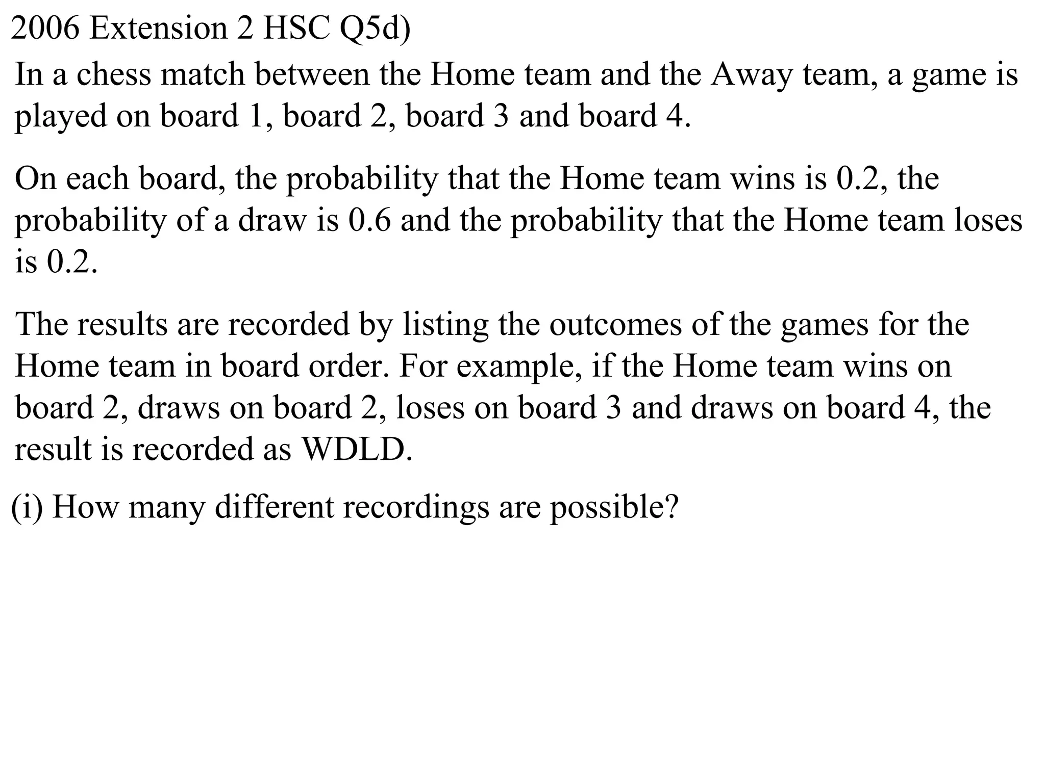 2006 Extension 2 HSC Q5d)
In a chess match between the Home team and the Away team, a game is
played on board 1, board 2, board 3 and board 4.
On each board, the probability that the Home team wins is 0.2, the
probability of a draw is 0.6 and the probability that the Home team loses
is 0.2.
The results are recorded by listing the outcomes of the games for the
Home team in board order. For example, if the Home team wins on
board 2, draws on board 2, loses on board 3 and draws on board 4, the
result is recorded as WDLD.
(i) How many different recordings are possible?
 