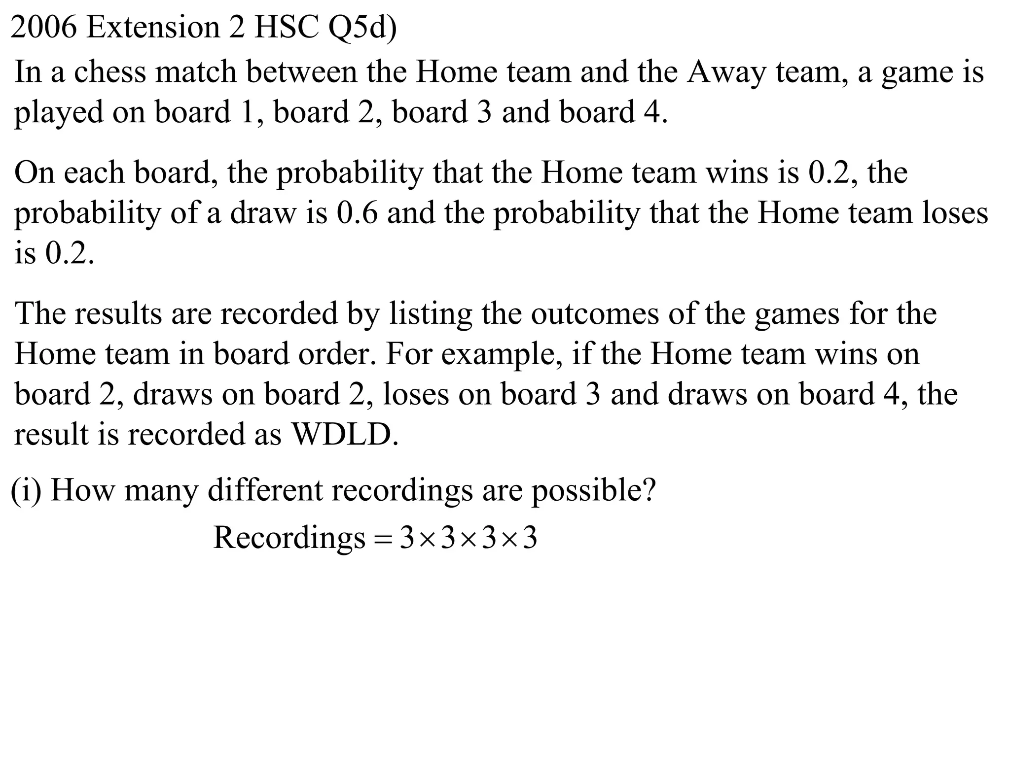 2006 Extension 2 HSC Q5d)
In a chess match between the Home team and the Away team, a game is
played on board 1, board 2, board 3 and board 4.
On each board, the probability that the Home team wins is 0.2, the
probability of a draw is 0.6 and the probability that the Home team loses
is 0.2.
The results are recorded by listing the outcomes of the games for the
Home team in board order. For example, if the Home team wins on
board 2, draws on board 2, loses on board 3 and draws on board 4, the
result is recorded as WDLD.
(i) How many different recordings are possible?
             Recordings  3  3  3  3
 