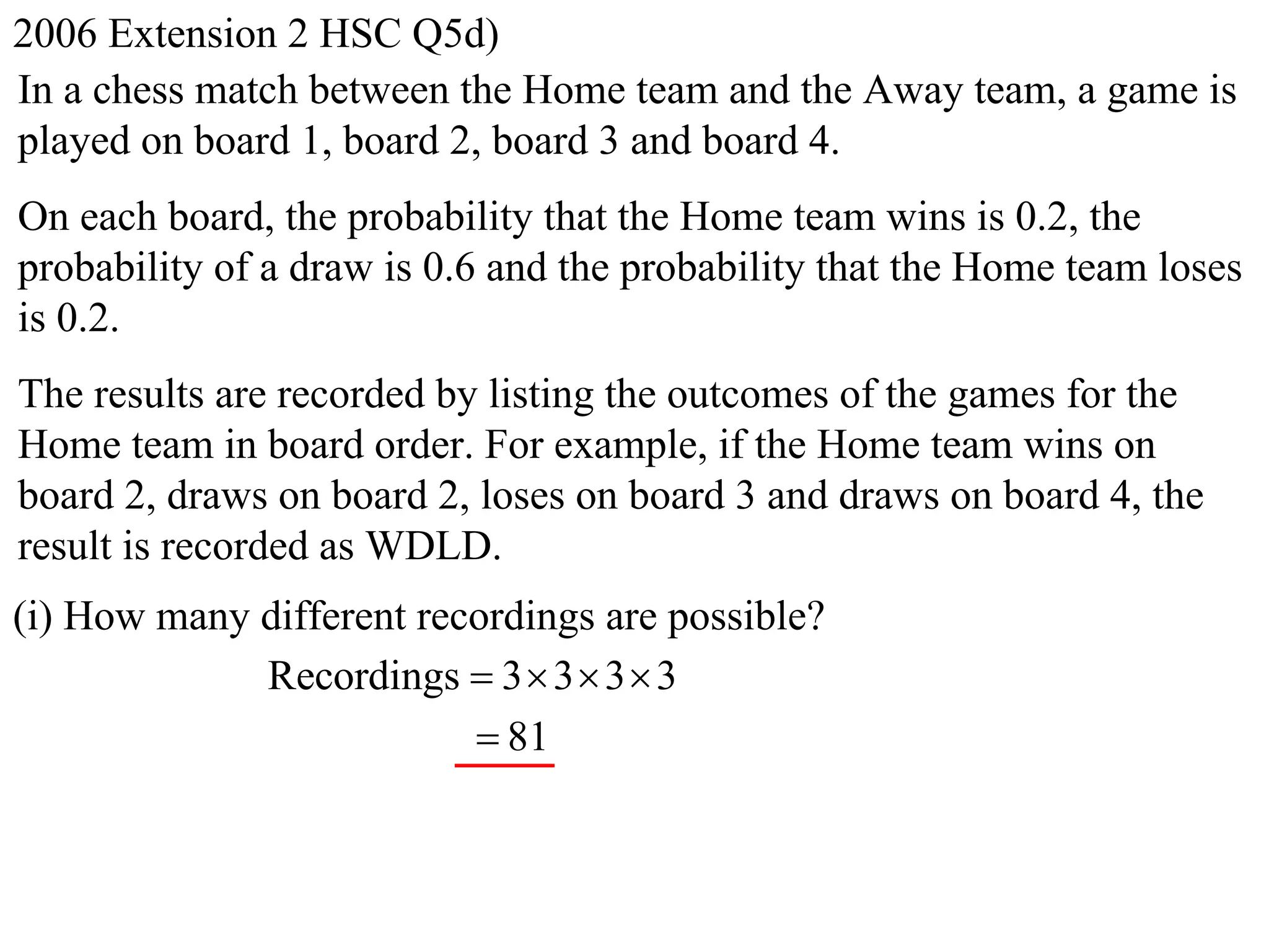 2006 Extension 2 HSC Q5d)
In a chess match between the Home team and the Away team, a game is
played on board 1, board 2, board 3 and board 4.
On each board, the probability that the Home team wins is 0.2, the
probability of a draw is 0.6 and the probability that the Home team loses
is 0.2.
The results are recorded by listing the outcomes of the games for the
Home team in board order. For example, if the Home team wins on
board 2, draws on board 2, loses on board 3 and draws on board 4, the
result is recorded as WDLD.
(i) How many different recordings are possible?
             Recordings  3  3  3  3
                           81
 