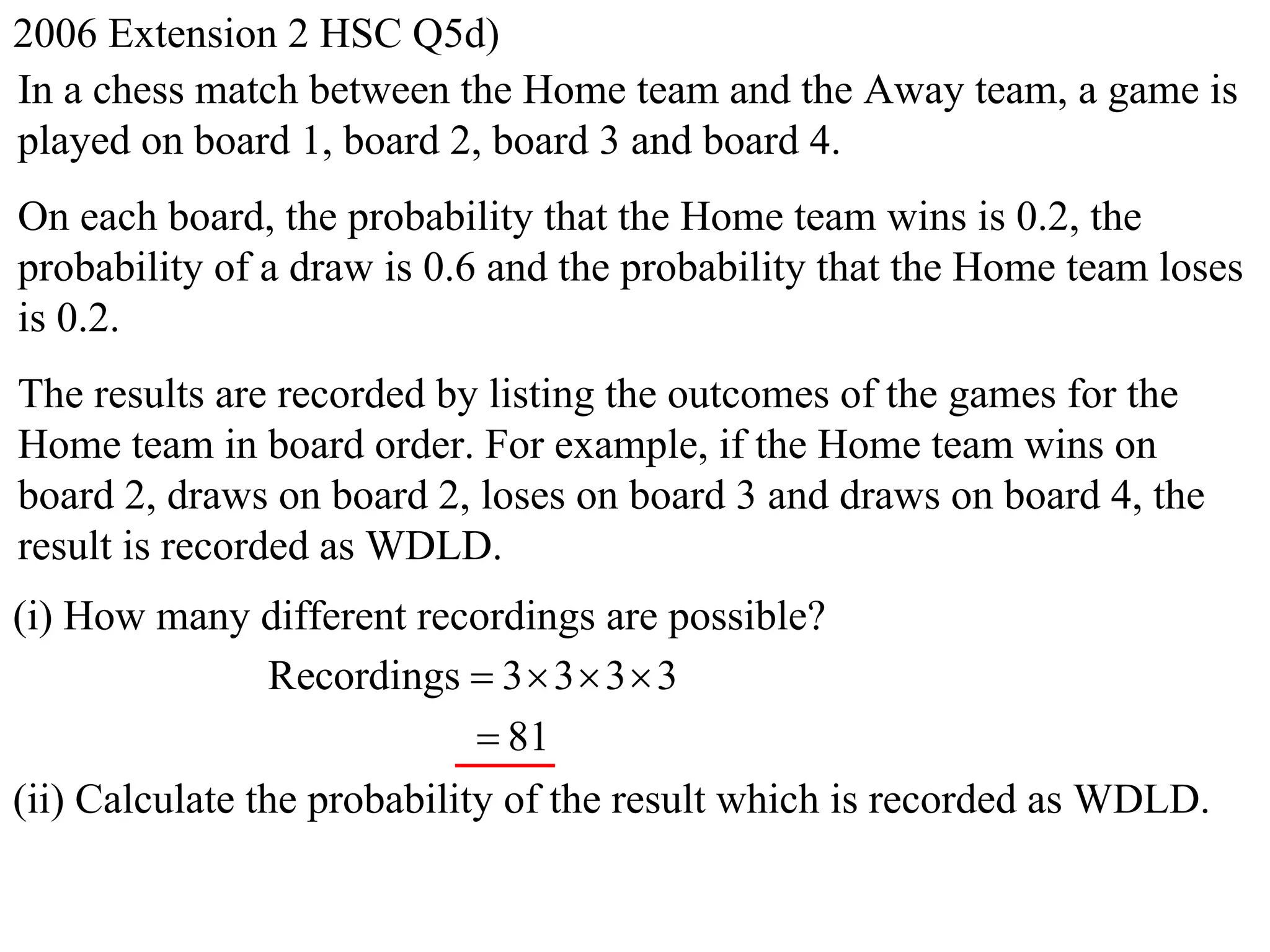 2006 Extension 2 HSC Q5d)
In a chess match between the Home team and the Away team, a game is
played on board 1, board 2, board 3 and board 4.
On each board, the probability that the Home team wins is 0.2, the
probability of a draw is 0.6 and the probability that the Home team loses
is 0.2.
The results are recorded by listing the outcomes of the games for the
Home team in board order. For example, if the Home team wins on
board 2, draws on board 2, loses on board 3 and draws on board 4, the
result is recorded as WDLD.
(i) How many different recordings are possible?
                 Recordings  3  3  3  3
                              81
(ii) Calculate the probability of the result which is recorded as WDLD.
 