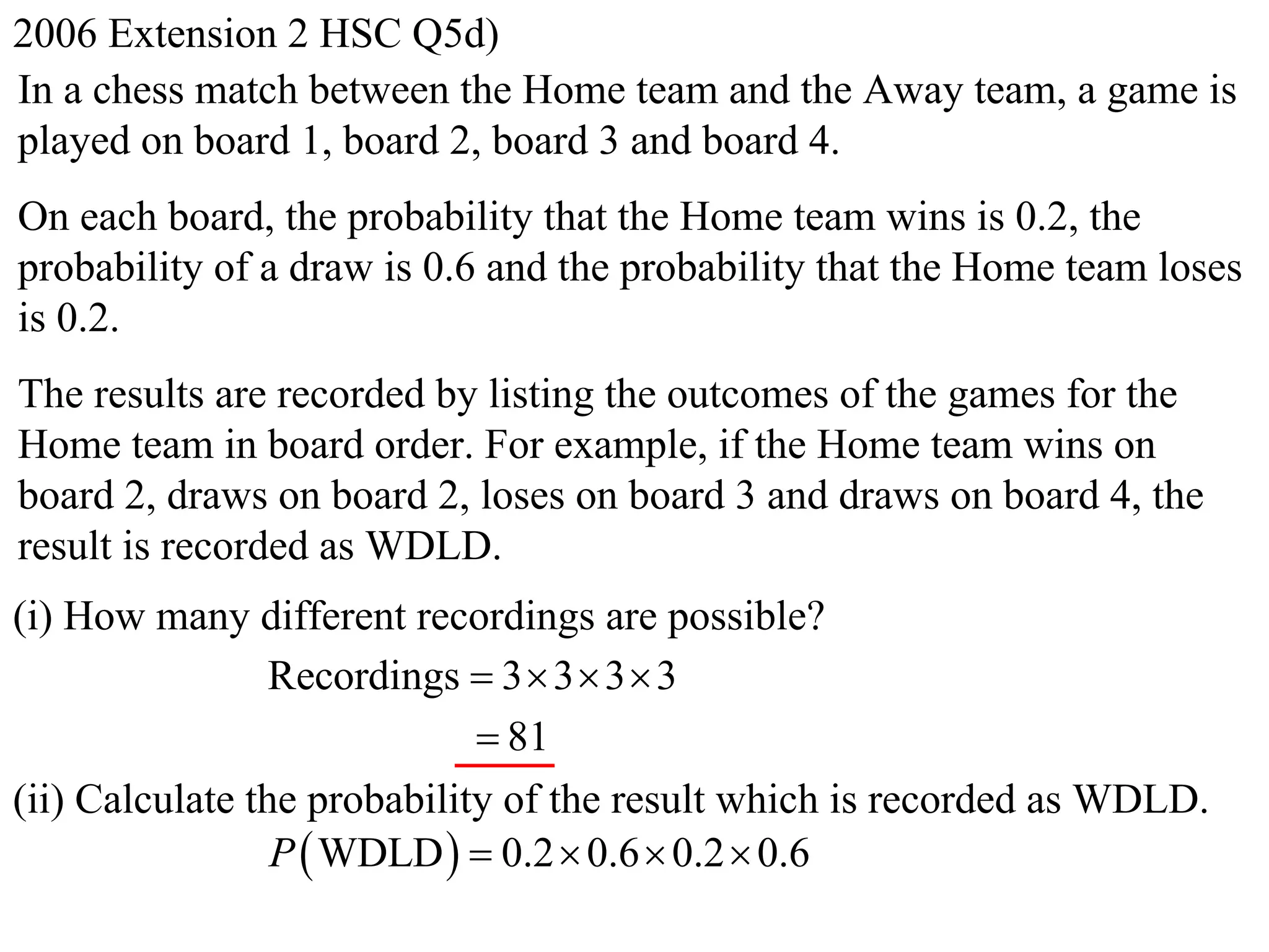 2006 Extension 2 HSC Q5d)
In a chess match between the Home team and the Away team, a game is
played on board 1, board 2, board 3 and board 4.
On each board, the probability that the Home team wins is 0.2, the
probability of a draw is 0.6 and the probability that the Home team loses
is 0.2.
The results are recorded by listing the outcomes of the games for the
Home team in board order. For example, if the Home team wins on
board 2, draws on board 2, loses on board 3 and draws on board 4, the
result is recorded as WDLD.
(i) How many different recordings are possible?
                 Recordings  3  3  3  3
                              81
(ii) Calculate the probability of the result which is recorded as WDLD.
                 P  WDLD   0.2  0.6  0.2  0.6
 