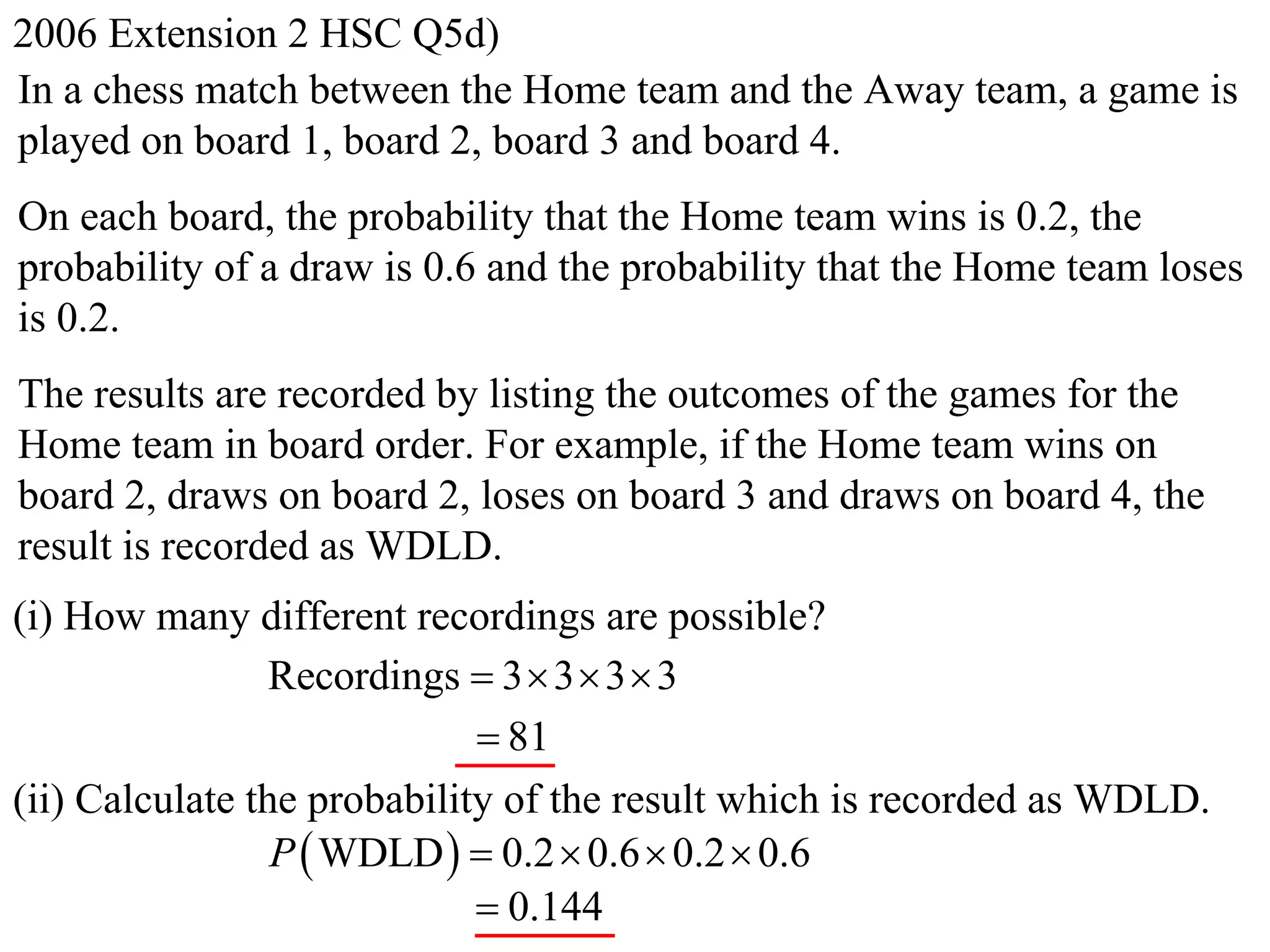 2006 Extension 2 HSC Q5d)
In a chess match between the Home team and the Away team, a game is
played on board 1, board 2, board 3 and board 4.
On each board, the probability that the Home team wins is 0.2, the
probability of a draw is 0.6 and the probability that the Home team loses
is 0.2.
The results are recorded by listing the outcomes of the games for the
Home team in board order. For example, if the Home team wins on
board 2, draws on board 2, loses on board 3 and draws on board 4, the
result is recorded as WDLD.
(i) How many different recordings are possible?
                 Recordings  3  3  3  3
                              81
(ii) Calculate the probability of the result which is recorded as WDLD.
                 P  WDLD   0.2  0.6  0.2  0.6
                              0.144
 