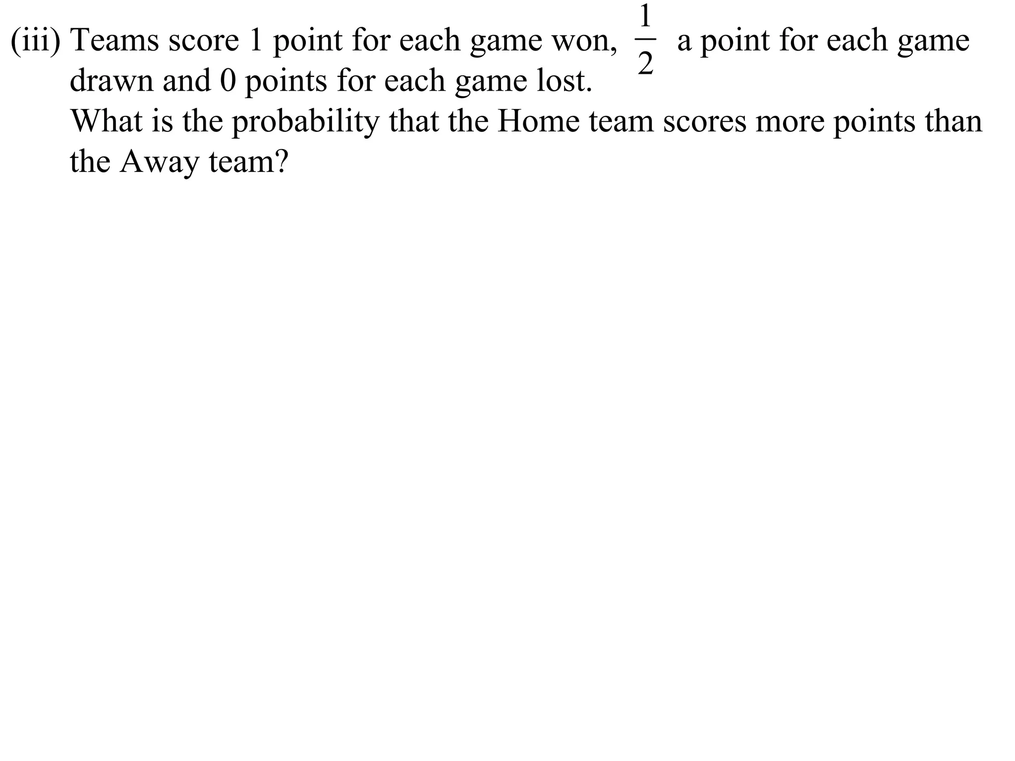 1
(iii) Teams score 1 point for each game won,      a point for each game
      drawn and 0 points for each game lost. 2
      What is the probability that the Home team scores more points than
      the Away team?
 