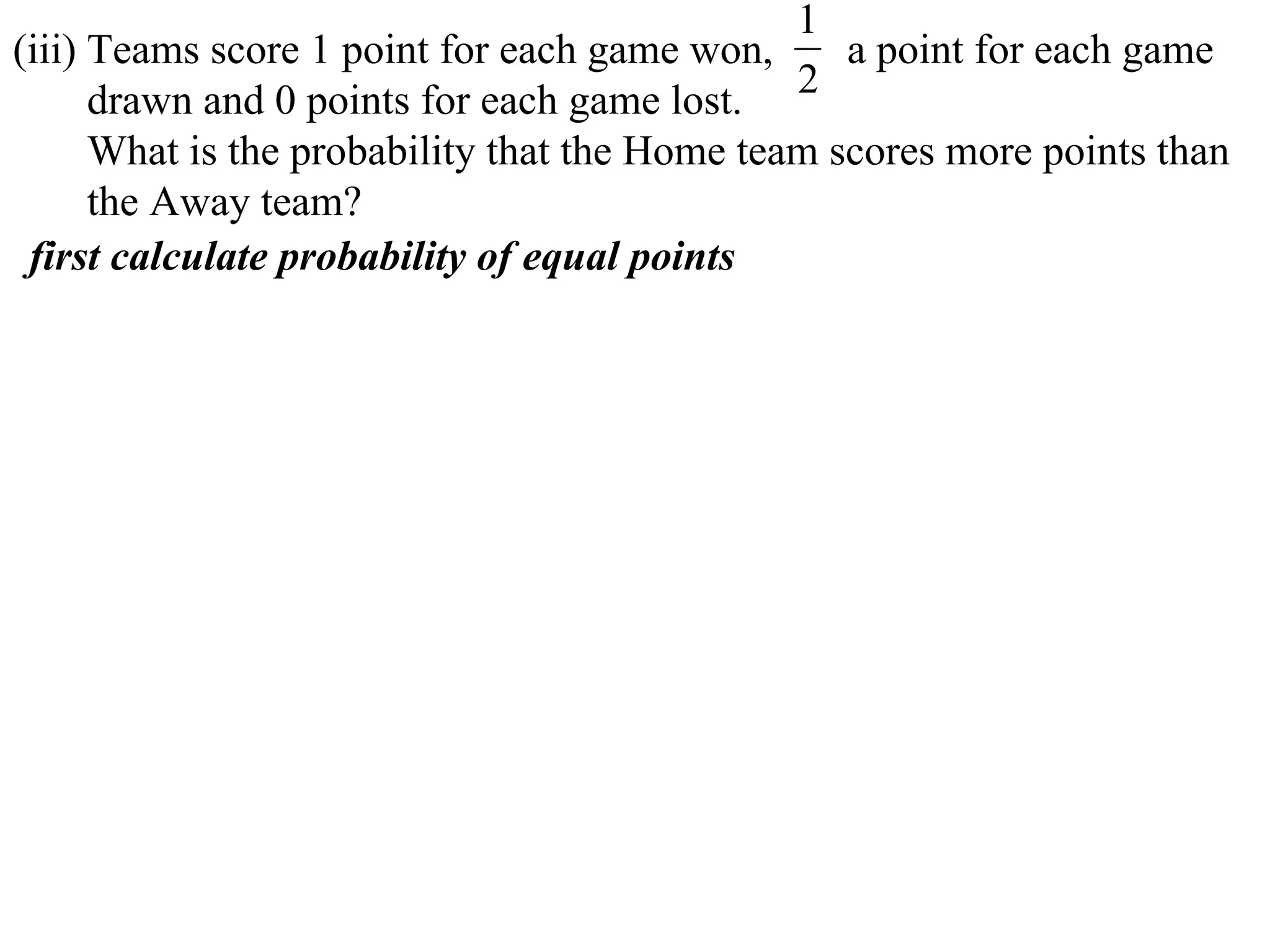 1
(iii) Teams score 1 point for each game won,      a point for each game
      drawn and 0 points for each game lost. 2
      What is the probability that the Home team scores more points than
      the Away team?
 first calculate probability of equal points
 