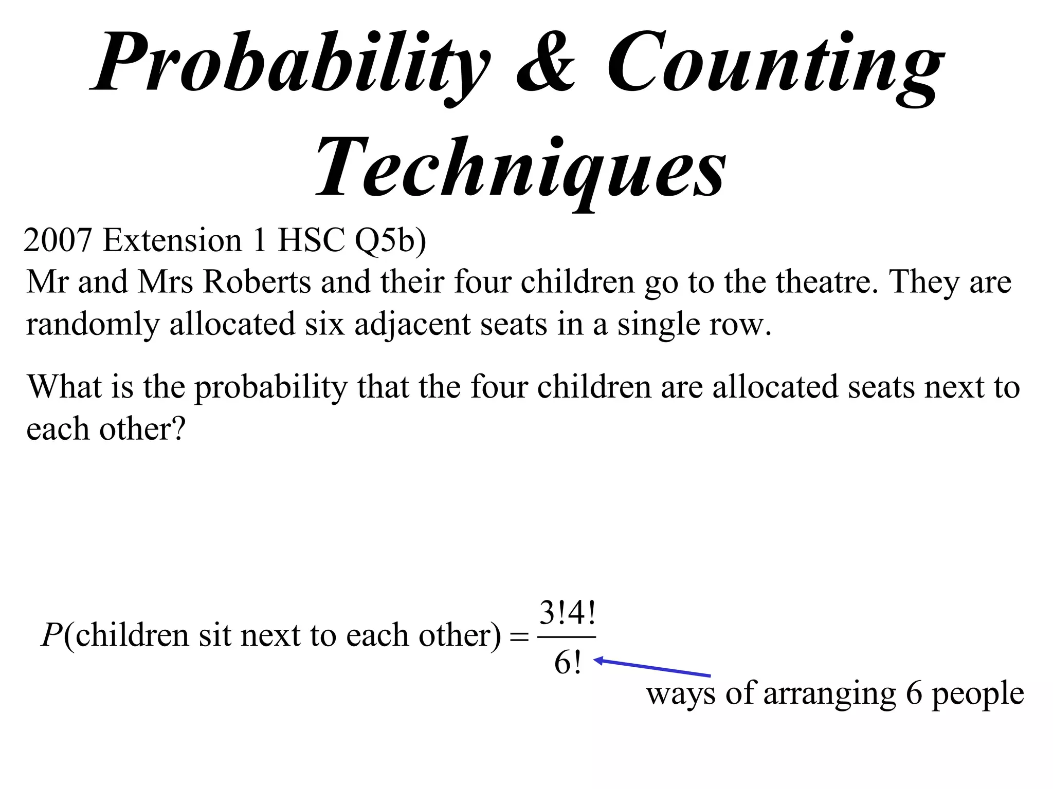 Probability & Counting
         Techniques
2007 Extension 1 HSC Q5b)
Mr and Mrs Roberts and their four children go to the theatre. They are
randomly allocated six adjacent seats in a single row.
What is the probability that the four children are allocated seats next to
each other?




                                      3!4!
 P(children sit next to each other) 
                                       6!
                                              ways of arranging 6 people
 