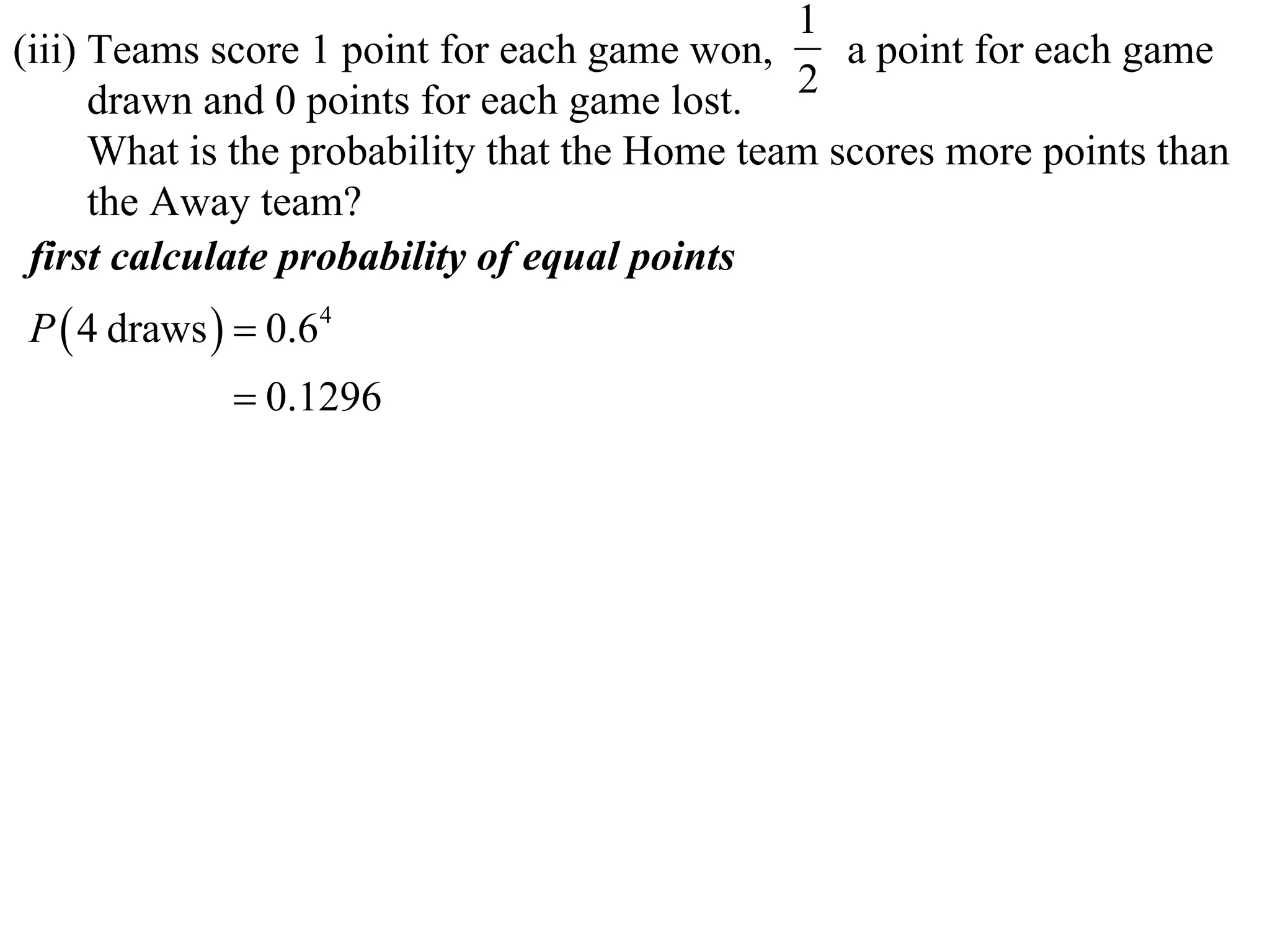 1
(iii) Teams score 1 point for each game won,      a point for each game
      drawn and 0 points for each game lost. 2
      What is the probability that the Home team scores more points than
      the Away team?
 first calculate probability of equal points
P  4 draws   0.64
              0.1296
 