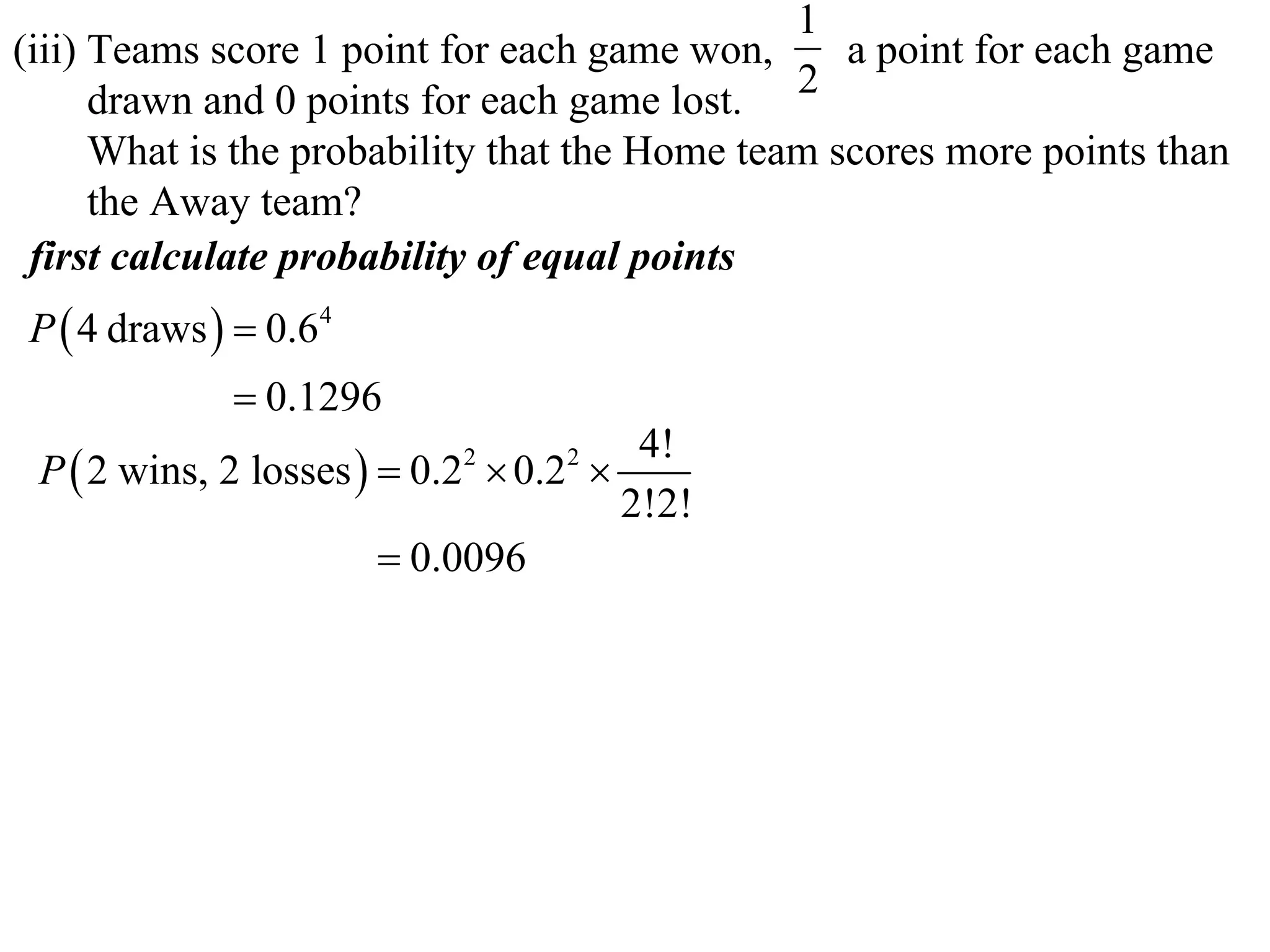 1
(iii) Teams score 1 point for each game won,      a point for each game
      drawn and 0 points for each game lost. 2
      What is the probability that the Home team scores more points than
      the Away team?
 first calculate probability of equal points
P  4 draws   0.64
              0.1296
                                       4!
 P  2 wins, 2 losses   0.2  0.2 
                           2      2

                                      2!2!
                         0.0096
 
