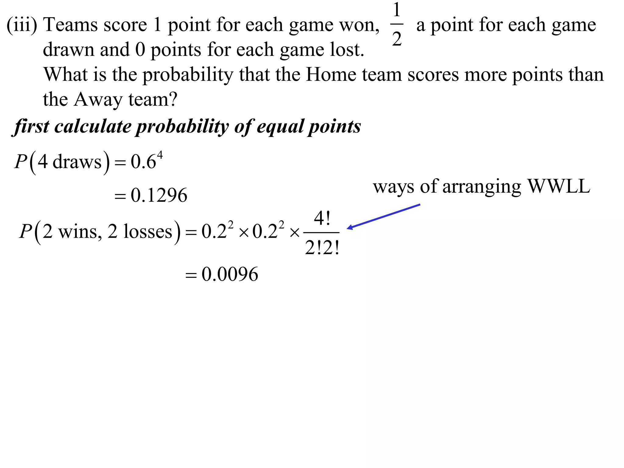 1
(iii) Teams score 1 point for each game won,      a point for each game
      drawn and 0 points for each game lost. 2
      What is the probability that the Home team scores more points than
      the Away team?
 first calculate probability of equal points
P  4 draws   0.64
              0.1296                        ways of arranging WWLL
                                       4!
 P  2 wins, 2 losses   0.2  0.2 
                           2      2

                                      2!2!
                         0.0096
 