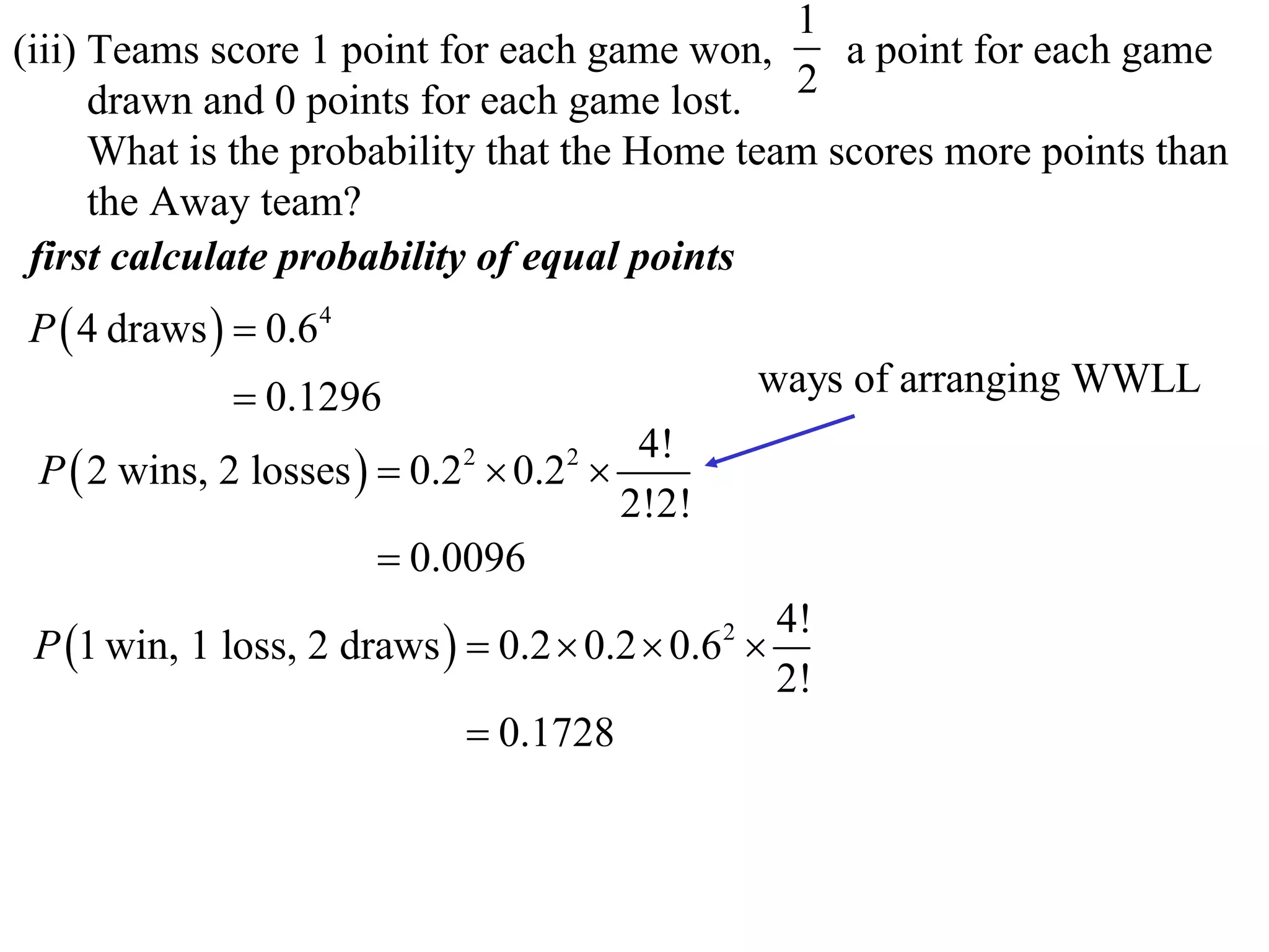 1
(iii) Teams score 1 point for each game won,      a point for each game
      drawn and 0 points for each game lost. 2
      What is the probability that the Home team scores more points than
      the Away team?
 first calculate probability of equal points
P  4 draws   0.64
              0.1296                            ways of arranging WWLL
                                       4!
 P  2 wins, 2 losses   0.2  0.2 
                            2      2

                                      2!2!
                         0.0096
                                                 4!
 P 1 win, 1 loss, 2 draws   0.2  0.2  0.6 
                                             2

                                                 2!
                              0.1728
 