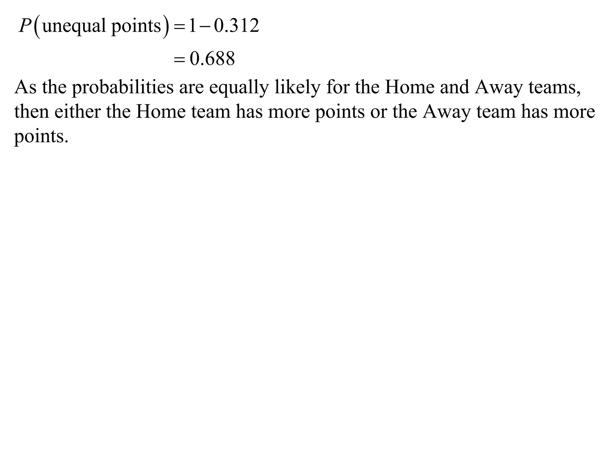 P  unequal points   1  0.312
                     0.688
As the probabilities are equally likely for the Home and Away teams,
then either the Home team has more points or the Away team has more
points.
 