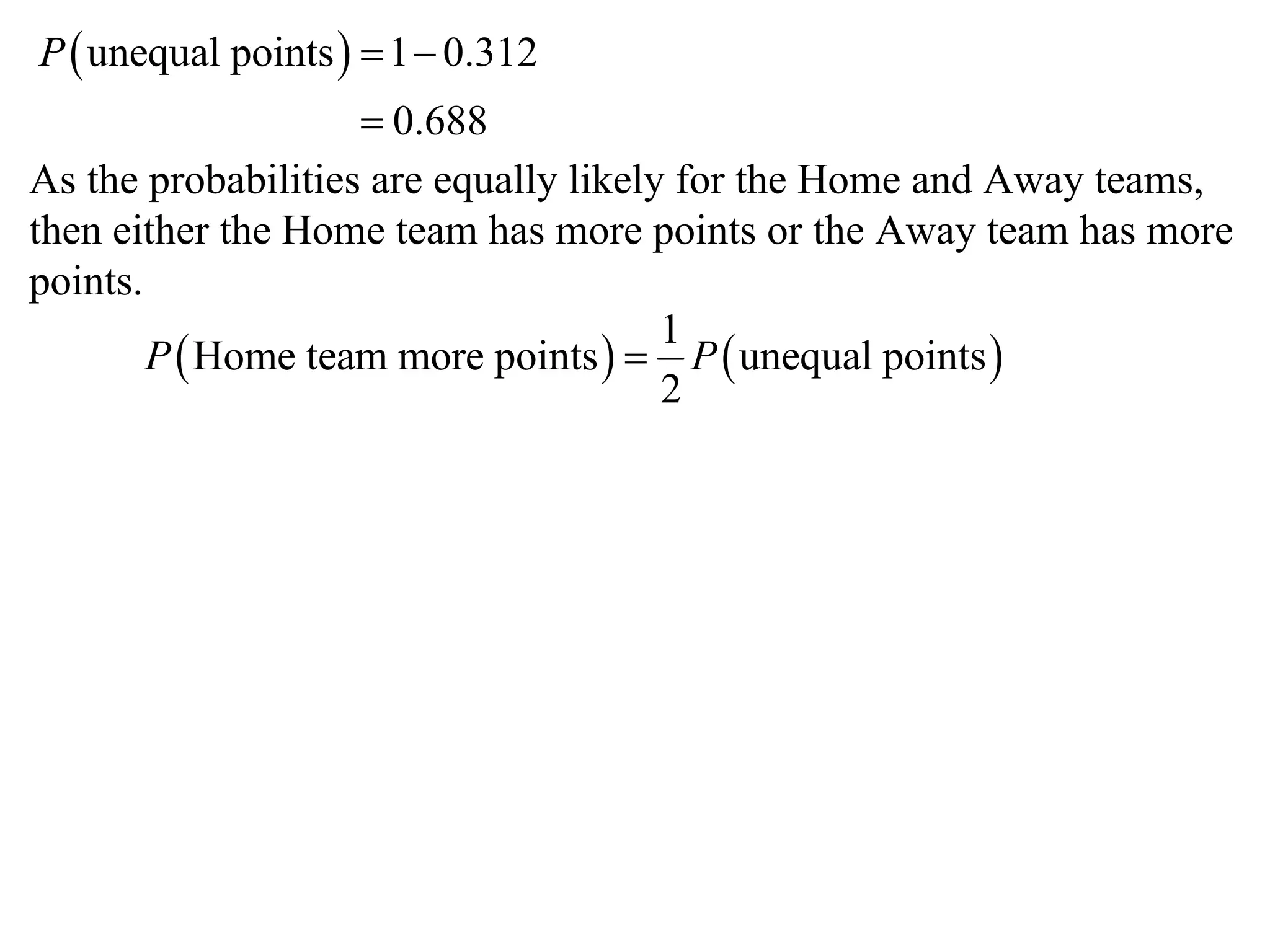 P  unequal points   1  0.312
                     0.688
As the probabilities are equally likely for the Home and Away teams,
then either the Home team has more points or the Away team has more
points.
                                       1
        P  Home team more points   P  unequal points 
                                       2
 