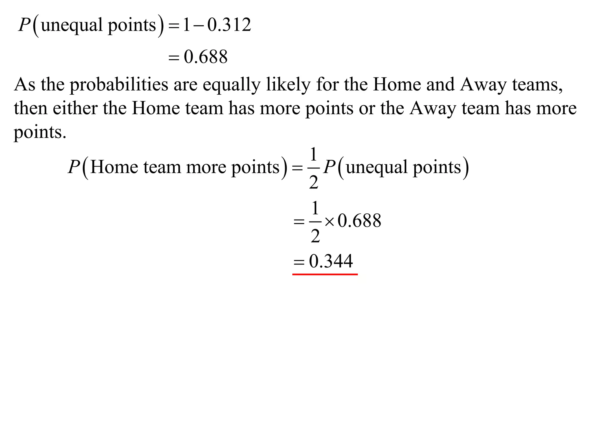 P  unequal points   1  0.312
                     0.688
As the probabilities are equally likely for the Home and Away teams,
then either the Home team has more points or the Away team has more
points.
                                       1
        P  Home team more points   P  unequal points 
                                       2
                                       1
                                       0.688
                                       2
                                      0.344
 