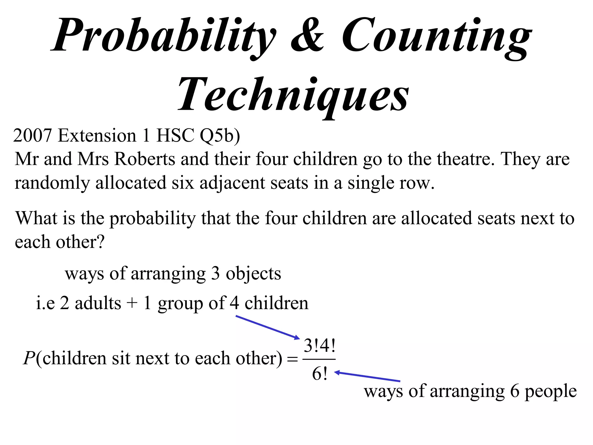 Probability & Counting
         Techniques
2007 Extension 1 HSC Q5b)
Mr and Mrs Roberts and their four children go to the theatre. They are
randomly allocated six adjacent seats in a single row.
What is the probability that the four children are allocated seats next to
each other?
      ways of arranging 3 objects
  i.e 2 adults + 1 group of 4 children

                                      3!4!
 P(children sit next to each other) 
                                       6!
                                              ways of arranging 6 people
 