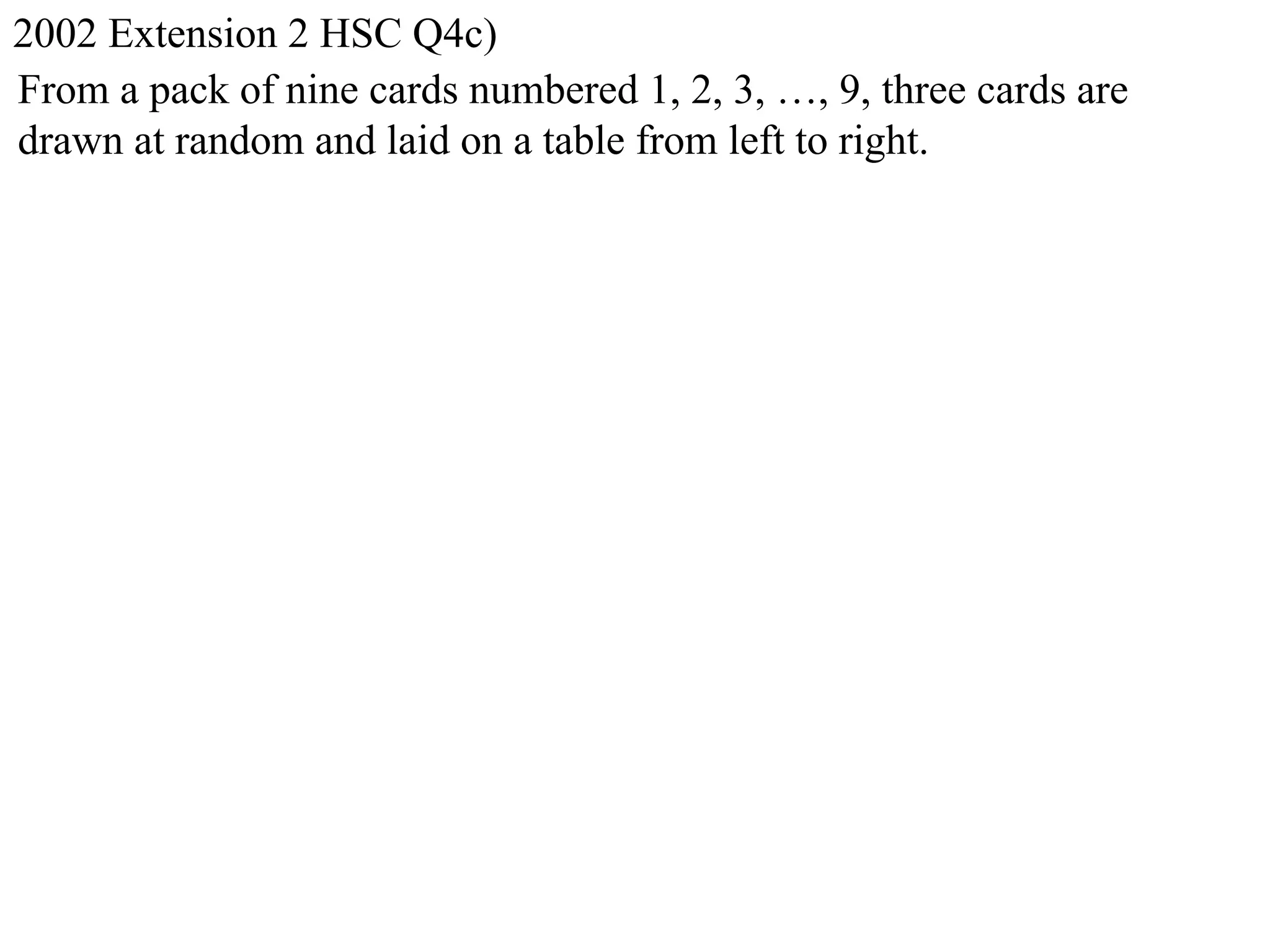 2002 Extension 2 HSC Q4c)
From a pack of nine cards numbered 1, 2, 3, …, 9, three cards are
drawn at random and laid on a table from left to right.
 